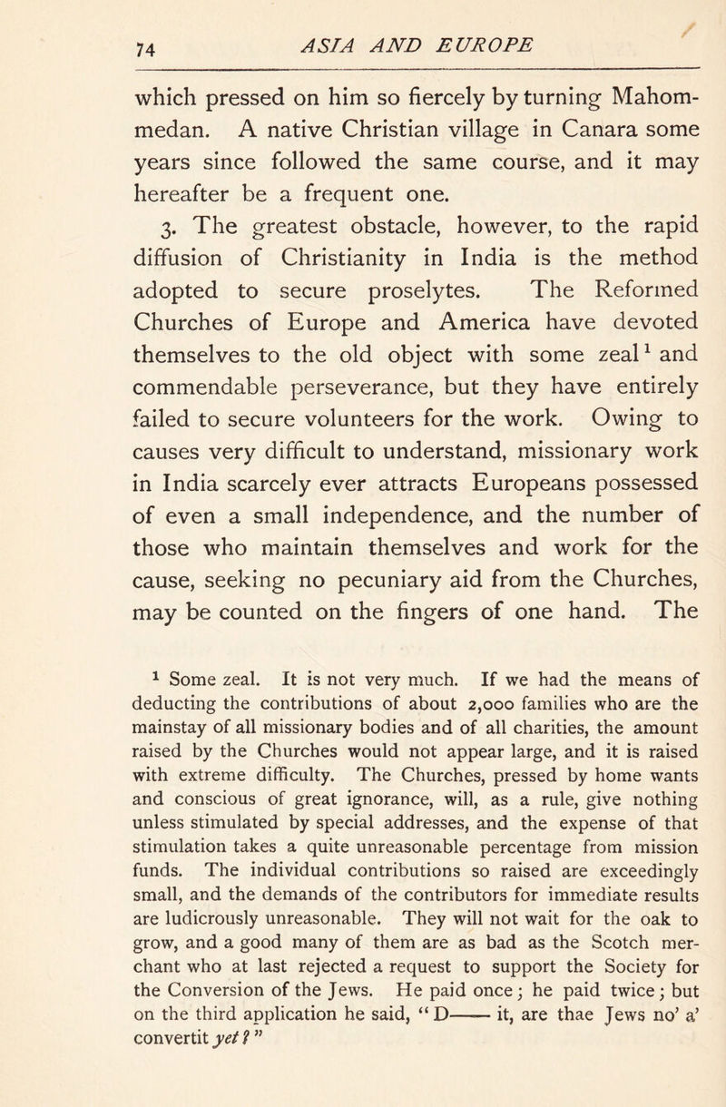 which pressed on him so fiercely by turning Mahom- medan. A native Christian village in Canara some years since followed the same course, and it may hereafter be a frequent one. 3, The greatest obstacle, however, to the rapid diffusion of Christianity in India is the method adopted to secure proselytes. The Reformed Churches of Europe and America have devoted themselves to the old object with some zeal ^ and commendable perseverance, but they have entirely failed to secure volunteers for the work. Owing to causes very difficult to understand, missionary work in India scarcely ever attracts Europeans possessed of even a small independence, and the number of those who maintain themselves and work for the cause, seeking no pecuniary aid from the Churches, may be counted on the fingers of one hand. The ^ Some zeal. It is not very much. If we had the means of deducting the contributions of about 2,000 families who are the mainstay of all missionary bodies and of all charities, the amount raised by the Churches would not appear large, and it is raised with extreme difficulty. The Churches, pressed by home wants and conscious of great ignorance, will, as a rule, give nothing unless stimulated by special addresses, and the expense of that stimulation takes a quite unreasonable percentage from mission funds. The individual contributions so raised are exceedingly small, and the demands of the contributors for immediate results are ludicrously unreasonable. They will not wait for the oak to grow, and a good many of them are as bad as the Scotch mer- chant who at last rejected a request to support the Society for the Conversion of the Jews. He paid once; he paid twice; but on the third application he said, “D it, are thae Jews no’ a’ convertit yet f ”