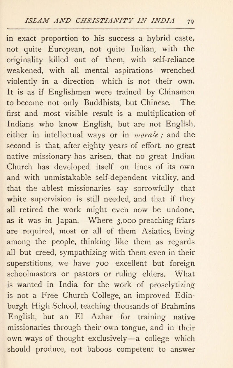 in exact proportion to his success a hybrid caste, not quite European, not quite Indian, with the originality killed out of them, with self-reliance weakened, with all mental aspirations wrenched violently in a direction which is not their own. It is as if Englishmen were trained by Chinamen to become not only Buddhists, but Chinese. The first and most visible result is a multiplication of Indians who know English, but are not English, either in intellectual ways or in morale; and the second is that, after eighty years of effort, no great native missionary has arisen, that no great Indian Church has developed itself on lines of its own and with unmistakable self-dependent vitality, and that the ablest missionaries say sorrowfully that white supervision is still needed, and that if they all retired the work might even now be undone, as it was in Japan. Where 3,000 preaching friars are required, most or all of them Asiatics, living among the people, thinking like them as regards all but creed, sympathizing with them even in their superstitions, we have 700 excellent but foreign schoolmasters or pastors or ruling elders. What is wanted in India for the work of proselytizing is not a Free Church College, an improved Edin- burgh High School, teaching thousands of Brahmins English, but an El Azhar for training native missionaries through their own tongue, and in their own ways of thought exclusively—a college which should produce, not baboos competent to answer