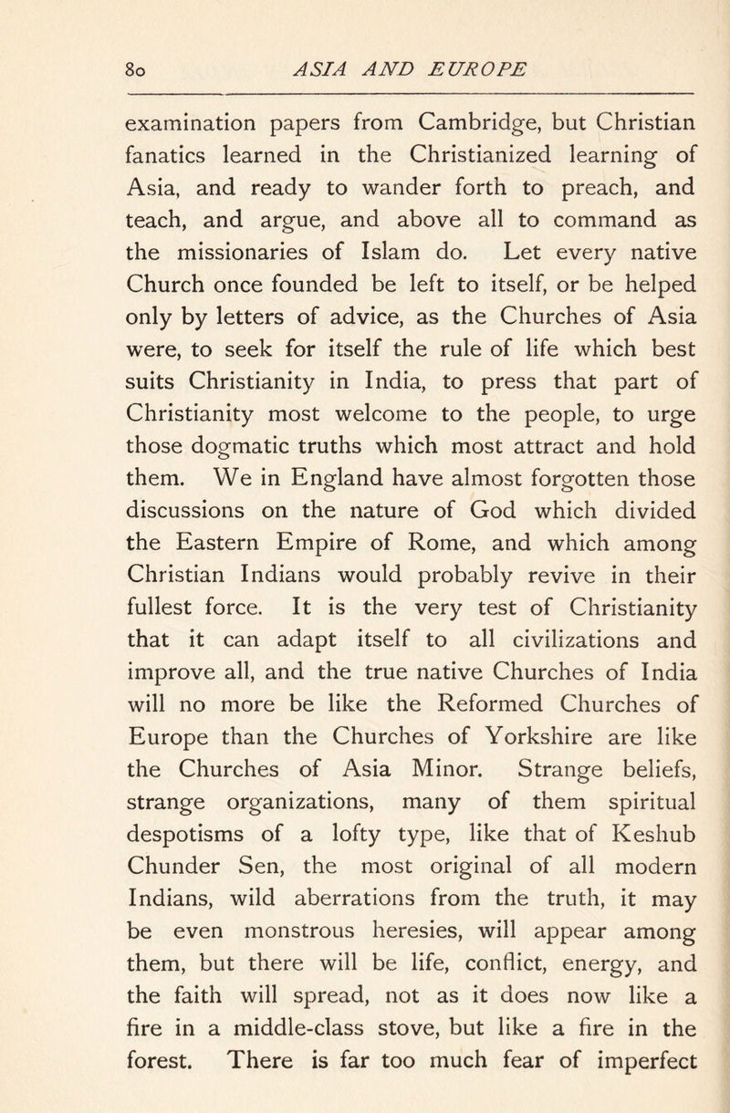 examination papers from Cambridge, but Christian fanatics learned in the Christianized learning of Asia, and ready to wander forth to preach, and teach, and argue, and above all to command as the missionaries of Islam do. Let every native Church once founded be left to itself, or be helped only by letters of advice, as the Churches of Asia were, to seek for itself the rule of life which best suits Christianity in India, to press that part of Christianity most welcome to the people, to urge those dogmatic truths which most attract and hold them. We in England have almost forgotten those discussions on the nature of God which divided the Eastern Empire of Rome, and which among Christian Indians would probably revive in their fullest force. It is the very test of Christianity that it can adapt itself to all civilizations and improve all, and the true native Churches of India will no more be like the Reformed Churches of Europe than the Churches of Yorkshire are like the Churches of Asia Minor. Strange beliefs, strange organizations, many of them spiritual despotisms of a lofty type, like that of Keshub Chunder Sen, the most original of all modern Indians, wild aberrations from the truth, it may be even monstrous heresies, will appear among them, but there will be life, conflict, energy, and the faith will spread, not as it does now like a fire in a middle-class stove, but like a fire in the forest. There is far too much fear of imperfect