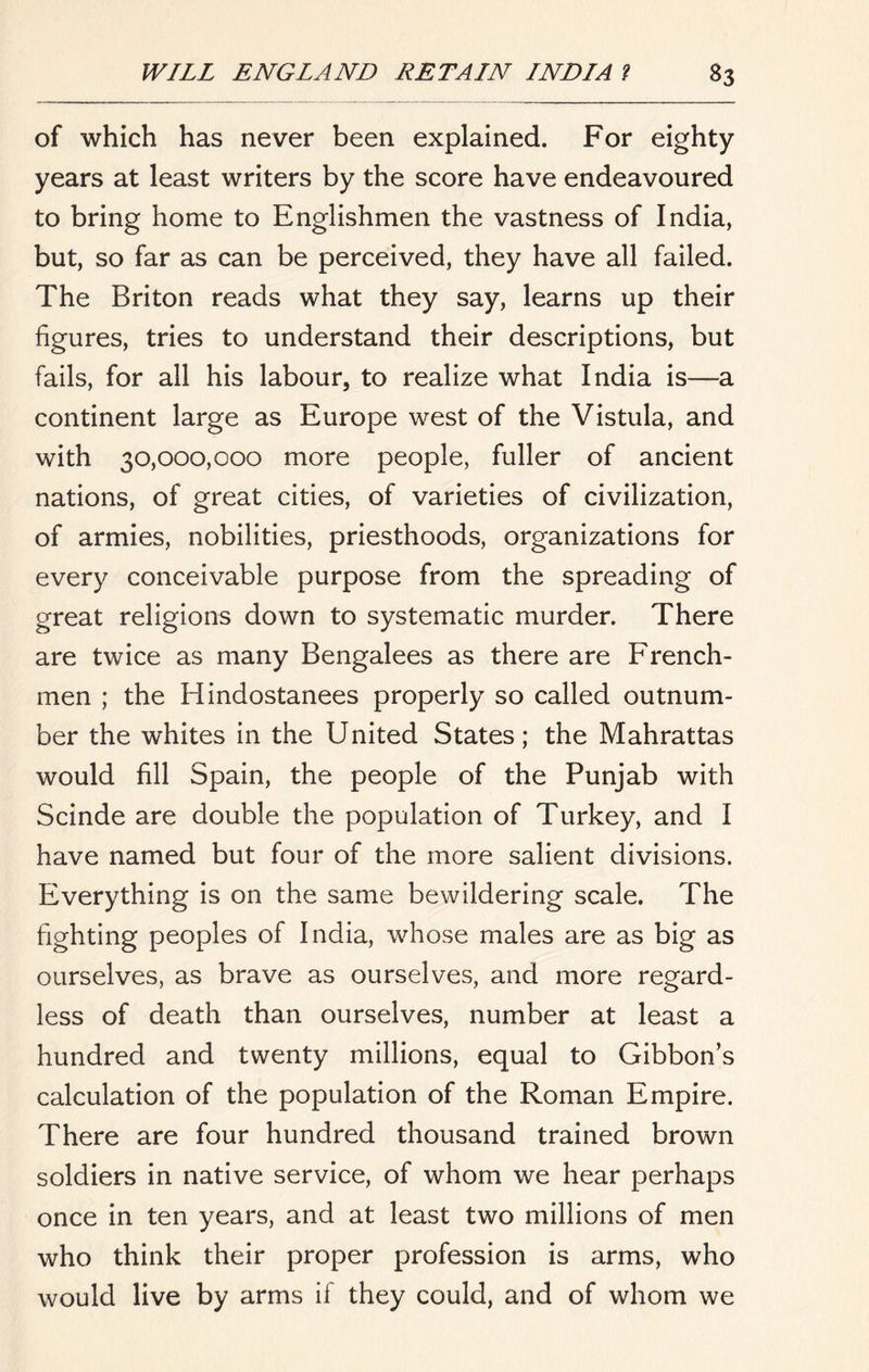 of which has never been explained. For eighty- years at least writers by the score have endeavoured to bring home to Englishmen the vastness of India, but, so far as can be perceived, they have all failed. The Briton reads what they say, learns up their figures, tries to understand their descriptions, but fails, for all his labour, to realize what India is—a continent large as Europe west of the Vistula, and with 30,000,000 more people, fuller of ancient nations, of great cities, of varieties of civilization, of armies, nobilities, priesthoods, organizations for every conceivable purpose from the spreading of great religions down to systematic murder. There are twice as many Bengalees as there are French- men ; the Hindostanees properly so called outnum- ber the whites in the United States; the Mahrattas would fill Spain, the people of the Punjab with Scinde are double the population of Turkey, and I have named but four of the more salient divisions. Everything is on the same bewildering scale. The fighting peoples of India, whose males are as big as ourselves, as brave as ourselves, and more regard- less of death than ourselves, number at least a hundred and twenty millions, equal to Gibbon’s calculation of the population of the Roman Empire. There are four hundred thousand trained brown soldiers in native service, of whom we hear perhaps once in ten years, and at least two millions of men who think their proper profession is arms, who would live by arms if they could, and of whom we