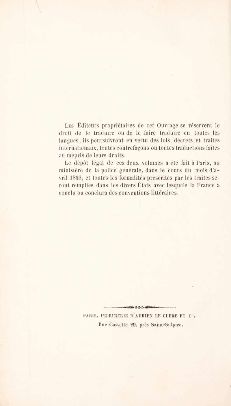 Les Éditeurs propriétaires de cet Ouvrage se réservent le droit de !e traduire ou de le faire traduire en toutes les langues; ils poursuivront en vertu des lois, décrets et traités internationaux, toutes contrefaçons ou toutes traductions faites au mépris de leurs droits. Le dépôt légal de ces deux volumes a été fait à Paris, au ministère de ta police générale, dans le cours du mois d’a- vril iSoo, et toutes les formalités prescrites par les traités se- ront remplies dans les divers États avec lesquels la France a conclu ou conclura des conventions littéraires. PAMiS. CdriUMEUlE d’aDRIEN LE CLERE ET C% Rue Cassette 29, près Saint*Sulpice<