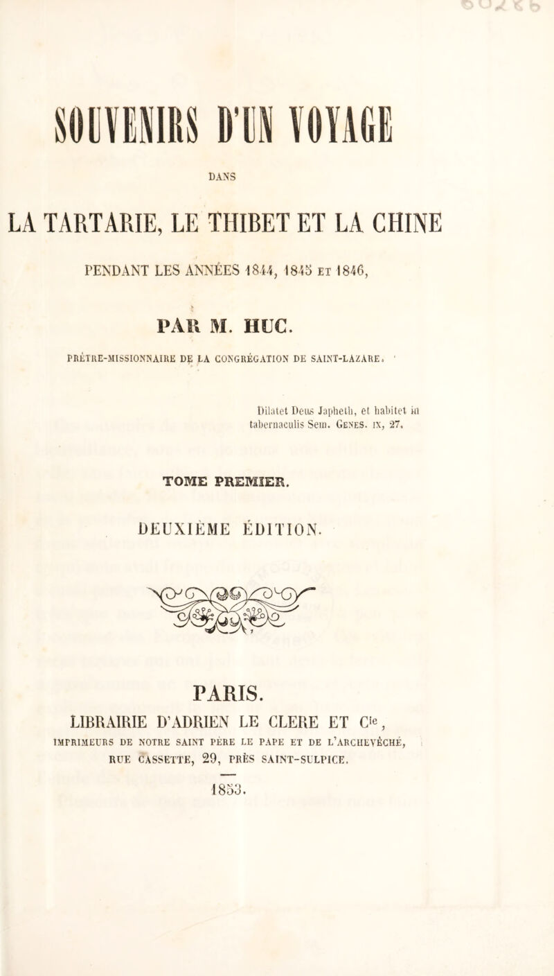 DANS LA TARTARIE, LE THIRET ET LA CHINE PENDANT LES ANNÉES 1814, I84S ïi 1846, PAU M. HUC. PRÉTllE-xMISSIONNAIRE DÇ LA CONGRÉGATION DE SAINT-LAZARE. DiUuet Devis Japhelli, et haliitet in tabernaculis Sein. Genes. ix, -27. TOME PREMIER. DEUXIÈME ÉDITION. PARIS. LIBRAIRIE D’ADRIEN LE CLERE ET C'c, IMPRIMEURS DE NOTRE SAINT PÈRE LE PAPE ET DE l’ARCHEVÊCHÉ, i RUE CASSETTE, 29, PRÈS SAINT-SULPICE. 1853.