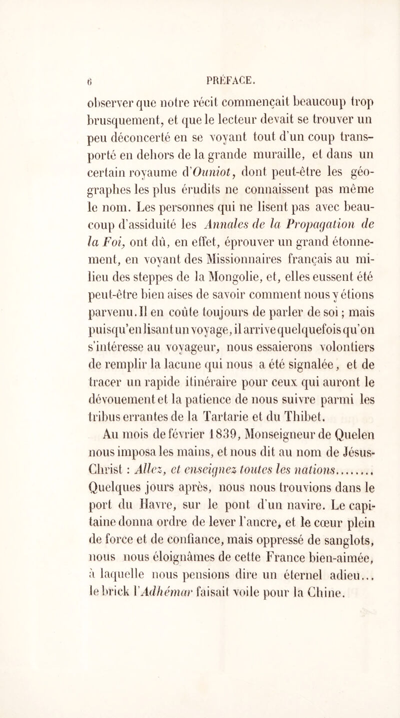 observer que noire récit commençait beaucoup trop brusquement, et que le lecteur devait se trouver un peu déconcerté en se voyant tout d’un coup trans- porté en dehors de la grande muraille, et dans un certain royaume cVOunioty dont peut-être les géo- graphes les plus érudits ne connaissent pas même le nom. Les personnes qui ne lisent pas avec beau- coup d’assiduité les Annales de la Propagation de la Foi^ ont dû, en effet, éprouver un grand étonne- ment, en voyant des Missionnaires français au mi- lieu des steppes de la Mongolie, et, elles eussent été peut-être bien aises de savoir comment nous y étions parvenu. îl en coûte toujours de parler de soi ; mais puisqu’en lisant un voyage, il arrive quelquefois qu’on s’intéresse au voyageur, nous essaierons volontiers de remplir la lacune qui nous a été signalée, et de tracer un rapide itinéraire pour ceux qui auront le dévouement et la patience de nous suivre parmi les tribus errantes de la Tartarie et du Thibet. Au mois de février 1839, Monseigneur de Quelen nous imposa les mains, et nous dit au nom de Jésus- Christ : Allez, et enseignez toutes les nations Quelques jours après, nous nous trouvions dans le port du Havre, sur le pont d’un navire. Le capi- taine donna ordre de lever l’ancre, et le cœur plein de force et de confiance, mais oppressé de sanglots, nous nous éloignâmes de cette France bien-aimée, à laquelle nous pensions dire un éternel adieu.,, le brick VAdhémar faisait voile pour la Chine.