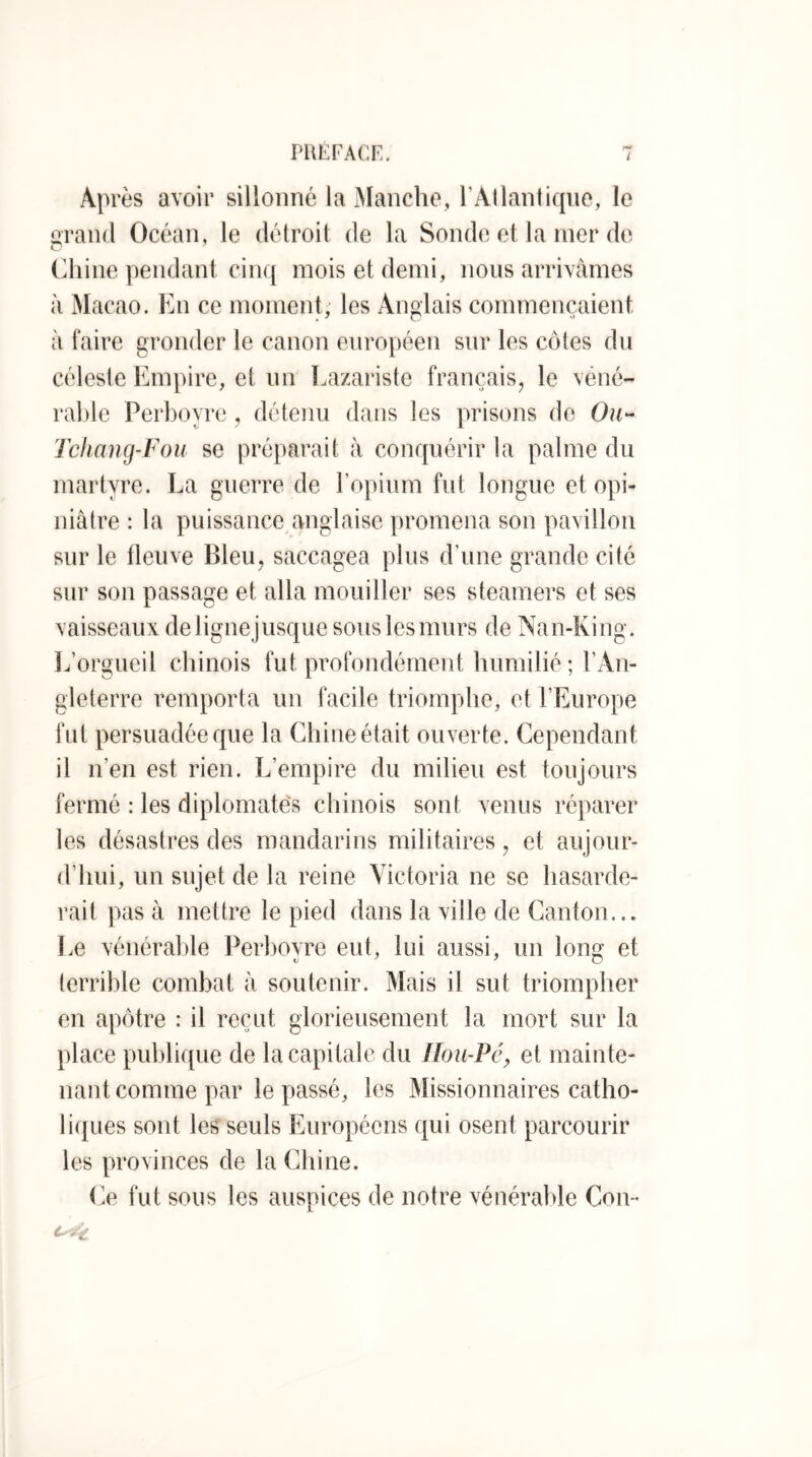 Après avoir sillonné la iManche, l’Allantiqiio, le orand Océan, le détroit de la Sonde et la mer de (diine pendant cinq mois et demi, nous arrivâmes à Macao. En ce moment; les Anglais commençaient à faire gronder le canon européen sur les côtes du céleste Empire, et un Lazariste français, le véné- rable Perboyre , détenu dans les prisons de Ou- Tchnng-Fou se préparait à conquérir la palme du martyre. La guerre de l’opium fut longue et opi- niâtre : la puissance anglaise promena son pavillon sur le fleuve Bleu, saccagea plus d’une grande cité sur son passage et alla mouiller ses steamers et ses vaisseaux de lignejusque sous les murs de Nan-King. L’orgueil chinois fut profondément humilié ; l’An- gleterre remporta un facile triomphe, et l’Europe fut persuadée que la Chine était ouverte. Cependant il n’en est rien. L’empire du milieu est toujours fermé : les diplomate's chinois sont venus réparer les désastres des mandarins militaires, et aujour- d’hui, un sujet de la reine Victoria ne se hasarde- rait pas à mettre le pied dans la ville de Canton... Le vénérable l^erboyre eut, lui aussi, un long et terrible combat à soutenir. Mais il sut triompher en apôtre : il reçut glorieusement la mort sur la place publique de la capitale du floii-Pé^ et mainte- nant comme par le passé, les Missionnaires catho- liques sont les seuls Européens qui osent parcourir les provinces de la Chine. Ce fut sous les auspices de notre vénérable Cou-