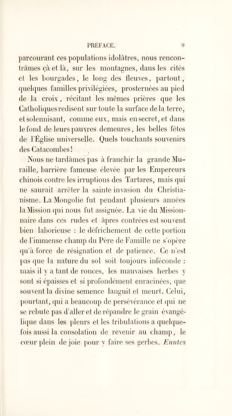 parcourant ces populations idolâtres, nous rencon- Irâmes çâ et là, sur les montagnes, dans les cités et les bourgades, le long des fleuves, partout, quelques familles privilégiées, prosternées au pied de la croix, récitant les mômes prières que les Catholiques redisent sur toute la surface delà terre, etsolennisant, comme eux, mais en secret, et dans le fond de leurs pauvres demeures, les belles fêtes de l’Église universelle. Quels touchants souvenirs des Catacombes ! Nous ne tardâmes pas à francljir la grande Mu- raille, barrière fameuse élevée par les Empereurs chinois contre les irruptions des Tartares, mais qui ne saurait arrêter la sainte invasion du Christia- nisme. La Mongolie fut pendant plusieurs années la Mission qui nous fut assignée. La vie du Mission- naire dans ces rudes et âpres contrées est souvent bien laborieuse : le défrichement de cette portion de l’immense champ du Père de Famille ne s’opère qu’à force de résignation et de patience. Ce n’est pas que la nature du sol soit toujours inféconde : mais il y a tant de ronces, les mauvaises herbes y sont si épaisses et si profondément enracinées, que souvent la divine semence languit et meurt. Celui, pourtant, qui a beaucoup de persévérance et qui ne se rebute pas d’aller et de répandre le grain évangé- lique dans les pleurs et les tribulations a quelque- fois aussi la consolation de revenir au champ, le cœur plein de joie pour y faire ses gerbes. Himtes