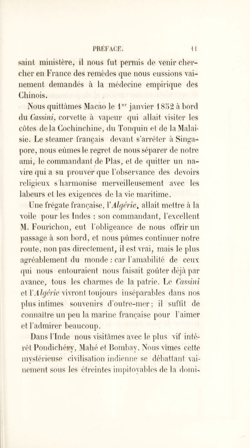 PRr:FAcr.. m saint ministère, il nous fut permis de venir cher- cher en France des remèdes que nous eussions vai- nement demandés à la médecine empirique des Chinois. Nous quittâmes MaCfâo le 1® janvier 1852 à hord du Ccmini, corvette à vapeur qui allait visiter les côtes delà Cochinchine, du Tonquin et de la Malai- sie. Le steamer français devant s’arrêter à Singa- pore, nous eûmes le regret de nous séparer de notre ami, le commandant de Plas, et de quitter un na- vire qui a su prouver que l’observance des devoirs religieux s'harmonise merveilleusement avec les labeurs et les exigences de la vie maritime. Une frégate française, YAUjéne, allait mettre à la voile pour les Indes : son commandant, l’excellent M. Fourichon, eut l’obligeance de nous offrir un passage à son bord, et nous pûmes continuer notre route, non pas directement, il est vrai, mais le plus agréablement du monde : car l’amabilité de ceux qui nous entouraient nous faisait goûter déjà par avance, tous les charmes de la patrie. Le Cassini et l’M/r/cV/e vivront toujours inséparables dans nos plus intimes souvenirs d’outre-mer ; il suffit de connaître un peu la marine française pour l’aimer et l’admirer beaucoup. Dans fin de nous visitâmes avec le plus vif inté- rêt Pondichérv, Mabé et Bombav. Nous vîmes cette V ^ ti mvstérieuse civilisation indienne se déljattant vai- V nenient sons les étreintes impitoyables de la doini-