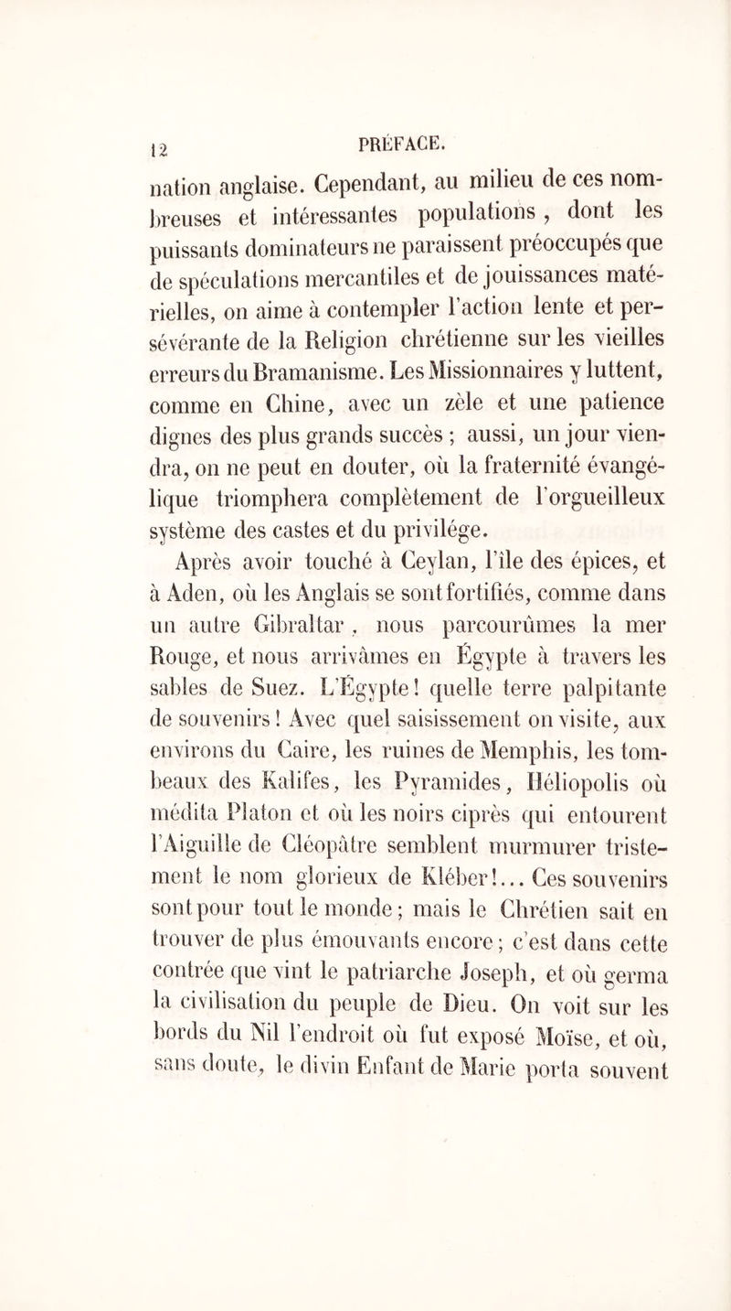 19 PRÉFACE. l nation anglaise. Cependant, au milieu de ces nom- l)reuses et intéressantes populations ^ dont les puissants dominateurs ne paraissent préoccupés que de spéculations mercantiles et de jouissances maté- rielles, on aime à contempler l’action lente et per- sévérante de la Religion chrétienne sur les vieilles erreurs du Bramanisme. Les Missionnaires y luttent, comme en Chine, avec un zèle et une patience dignes des plus grands succès ; aussi, un jour yien- dra, on ne peut en douter, où la fraternité évangé- lique triomphera complètement de l’orgueilleux système des castes et du privilège. Après avoir touché à Ceylan, l’île des épices, et à Aden, où les Anglais se sont fortifiés, comme dans un autre Gibraltar , nous parcourûmes la mer Rouge, et nous arrivâmes en Égypte à travers les sables de Suez. L’Égypte! quelle terre palpitante de souvenirs ! Avec quel saisissement on visite, aux environs du Caire, les ruines de Memphis, les tom- beaux des Kalifes, les Pyramides, IJéliopolis où médita Platon et où les noirs ciprès qui entourent l’Aiguille de Cléopâtre semblent murmurer triste- ment le nom glorieux de Kléber!... Ces souvenirs sont pour tout le monde ; mais le Chrétien sait en trouver de plus émouvants encore; c’est dans cette contrée que vint le patriarche Joseph, et où germa la civilisation du peuple de Dieu. On voit sur les bords du Nil l’endroit où fut exposé Moïse, et où, sans doute, le divin Enfant de Marie porta souvent