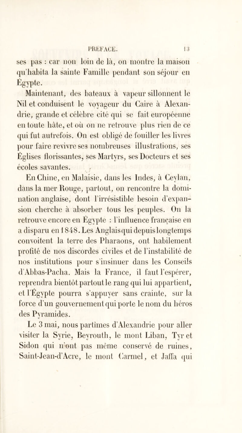 ses pas : car non loin de là, on montre la maison qu’habita la sainte Famille pendant son séjour en Égypte. Maintenant, des bateaux à vapeur sillonnent le Nil et conduisent le voyageur du Caire à Alexan- drie, grande et célèbre cité qui se fait européenne en toute hàte^ et où on ne retrouve plus rien de ce qui fut autrefois. On est obligé de fouiller les livres pour faire revivre ses nombreuses illustrations, ses Églises florissantes, ses Martyrs, ses Docteurs et ses écoles savantes. 4 ; En Chine, en Malaisie, dans les Indes, à Ceylan, dans la mer Rouge, partout, on rencontre la domi- nation anglaise, dont l’irrésistible besoin d’expan- sion cherche à absorber tous les peuples. On la retrouve encore en Égypte : l’inlluence française en a disparu en 1848. Les Anglais qui depuis longtemps convoitent la terre des Pharaons, ont habilement profité de nos discordes civiles et de l’instabilité de nos institutions pour s’insinuer dans les Conseils d’Abbas-Pacha. Mais la France, il faut l’espérer, reprendra bientôt partout le rang qui lui appartient, et l’Égypte pourra s’appuyer sans crainte, sur la force d’un gouvernement qui porte le nom du héros des Pyramides. Le 3 mai, nous partîmes d’Alexandrie pour aller visiter la Syrie, Beyrouth, le mont Liban, Tyret Sidon qui n’ont pas même conservé de ruines, Saint-Jean-d’Acre, le mont Carmel, et Jatïa qui