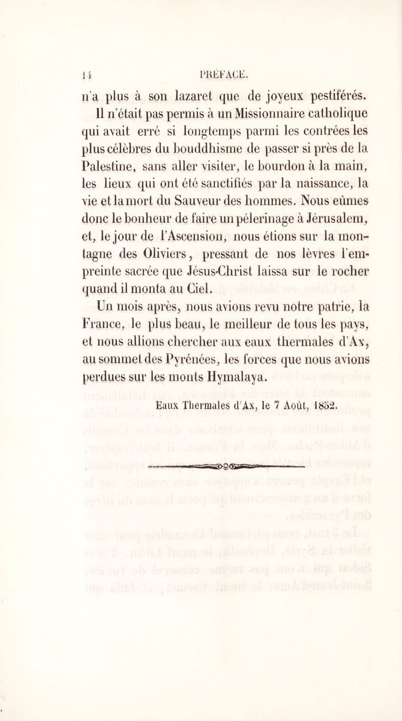 n’a plus à son lazaret que de joyeux pestiférés. 11 n’était pas permis à un Missionnaire catholique qui avait erré si longtemps parmi les contrées les plus célèbres du bouddhisme de passer si près de la Palestine, sans aller visiter, le bourdon à la main, les lieux qui ont été sanctifiés par la naissance, la vie et la mort du Sauveur des hommes. Nous eûmes donc le bonheur de faire un pèlerinage à Jérusalem, et, le jour de l’Ascension, nous étions sur la mon- tagne des Oliviers J pressant de nos lèvres l’em- preinte sacrée que Jésus-Christ laissa sur le rocher quand il monta au Ciel. Un mois après, nous avions revu notre patrie, la France, le plus beau, le meilleur de tous les pays, et nous allions chercher aux eaux thermales d’Ax, au sommet des Pyrénées, les forces que nous avions perdues sur les monts Hymalaya. Eaux Thermales d’Ax, le 7 Août, 1852.