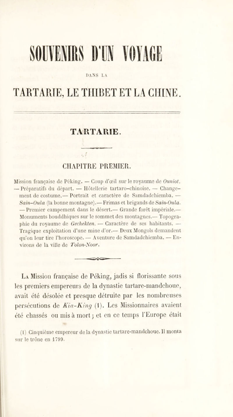 DANS La TARTARIE, LE THIBET ET LA CHINE. TAUTARIE. CHAPITRE PREMIER. Mission française de Péking. — Coup d’œil sur le royaume de Oiiniot. — Préparatifs du départ. — Hôtellerie tartaro-chinoise, — Change- ment de costume.— Portrait et caractère de Samdadchiemba. — Sain-Oula (la bonne montagne).—Frimas et brigands de Sain-Oula. — Premier campement dans le désert.— Grande forêt impériale.— Monuments bouddhiques sur le sommet des montagnes.— Topogra- phie du royaume de Gechekten. — Caractère de ses habitants. — Tragique exploitation d’iine mine d’or.— Deux Mongols demandent qu’on leur tire l’horoscope. — Aventure de Samdadchiemba. — En- virons de la ville de Tolon-Noor. La Mission française de Péking, jadis si florissante sous les premiers empereurs de la dynastie tartare-mandchoue, avait été désolée et presque détruite par les nombreuses persécutions de Kin-King (I). Les Missionnaires avaient été chassés ou mis à mort; et en ce temps l’Europe était (1) Cinquième empereur de la dynastie tartare-mandchoue. 11 monta sur le trône en 1799,