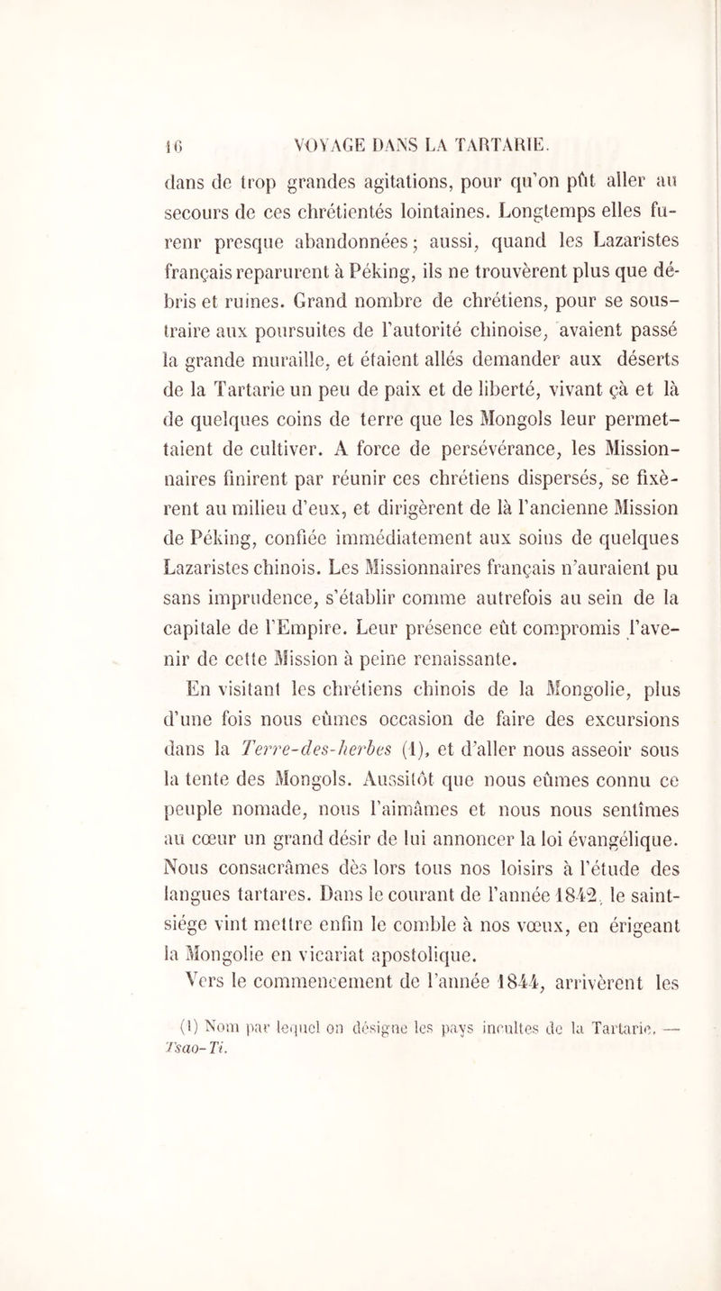 dans de trop grandes agitations, pour qu’on pût aller au secours de ces chrétientés lointaines. Longtemps elles fu- renr presque abandonnées ; aussi, quand les Lazaristes français reparurent à Péking, ils ne trouvèrent plus que dé- bris et ruines. Grand nombre de chrétiens, pour se sous- traire aux poursuites de l’autorité chinoise, avaient passé la grande muraille, et étaient allés demander aux déserts de la Tartarie un peu de paix et de liberté, vivant çà et là de quelques coins de terre que les Mongols leur permet- taient de cultiver. A force de persévérance, les Mission- naires finirent par réunir ces chrétiens dispersés, se fixè- rent au milieu d’eux, et dirigèrent de là f ancienne Mission de Péking, confiée immédiatement aux soins de quelques Lazaristes chinois. Les Missionnaires français n'auraient pu sans imprudence, s’établir comme autrefois au sein de la capitale de f Empire. Leur présence eût couipromis fave- nir de cette Mission à peine renaissante. En visitant les chrétiens chinois de la Mongolie, plus d’une fois nous eûmes occasion de faire des excursions dans la Terre-des-lierhes (1), et d'aller nous asseoir sous la tente des Mongols. Aussitôt que nous eûmes connu ce peuple nomade, nous l’aimâmes et nous nous sentîmes au cœur un grand désir de lui annoncer la loi évangélique. Nous consacrâmes dès lors tous nos loisirs à l’étude des langues tartares. Dans le courant de Tannée le saint- siège vint mettre enfin le comble à nos vœux, en érigeant la Mongolie en vicariat apostolique. Vers le commencement de l’année 1844, arrivèrent les (1) Nom par lequel on désigne les pays incultes de la Tarlaric, — Tsm- Ti.