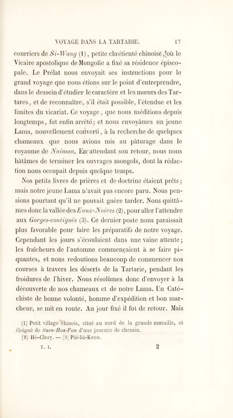 courriers de Si-Wang (l), petite chrétienté chinoisé,[où le Vicaire apostolique de Mongolie a fixé sa résidence épisco- pale. Le Prélat nous envoyait ses instructions pour le grand voyage que nous étions sur le point d’entreprendre, dans le dessein d’étudier le caractère et les mœurs des Tar- tares, et de reconnaître, s’il était possible, l’étendue et les limites du vicariat. Ce voyage , que nous méditions depuis longtemps, fut enfin arretéj et nous envoyâmes un jeune Lama, nouvellement converti, à la recherche de quelques chameaux que nous avions mis au pâturage dans le rovaume de Naiman, Em attendant son retour, nous nous hâtâmes de terminer les ouvrages mongols, dont la rédac- tion nous occupait depuis quelque temps. Nos petits livres de prières et de doctrine étaient prêts j mais notre jeune Lama n’avait pas encore paru. Nous pen- sions pourtant qu’il ne pouvait guère tarder. Nous quittâ- mes donc la vallée des Faux-Noi7^es (2), pour aller l’attendre aux Gorges-contiguës (3). Ce dernier poste nous paraissait plus favorable pour faire les préparatifs de notre voyage. Cependant les jours s’écoulaient dans une vaine attente ; les fraîcheurs de l’automne commençaient à se faire pi- quantes, et nous redoutions beaucoup de commencer nos courses à travers les déserts de la Tartarie, pendant les froidures de l’hiver. Nous résolûmes donc d’envoyer à la découverte de nos chameaux et de notre Lama. Un Caté- chiste de bonne volonté, homme d’expédition et bon mar- cheur, se mit en route. Au jour fixé il fut de retour. Mais (1) Petit village chinois, situé au nord de la grande muraille, et éloigné de Suen-IIoa-Fou d’une journée de chemin. (2) Hé-Chuy. — (3) Pié-lié-Keou. T. I. 2