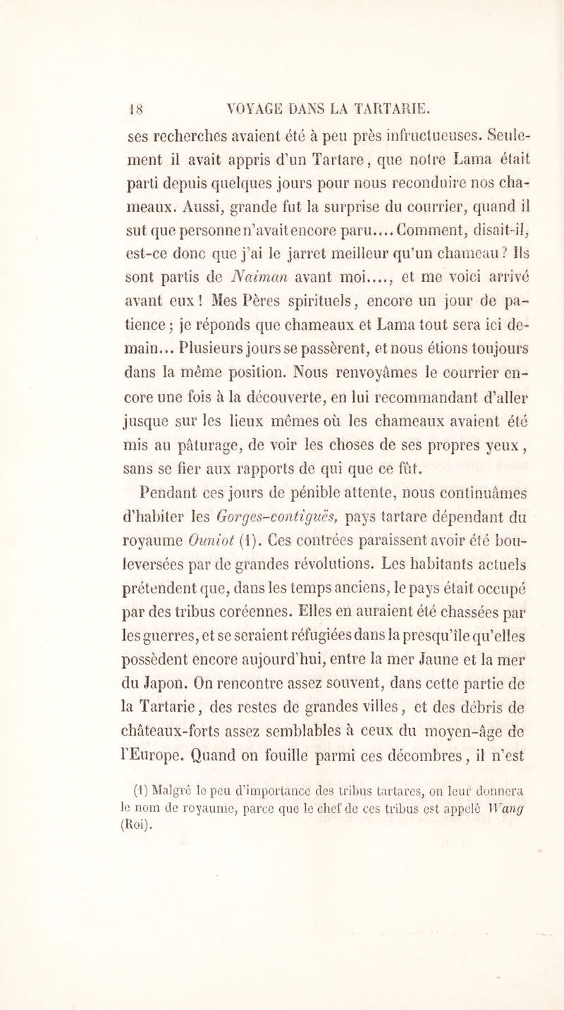 ses recherches avaient été à peu près infructueuses. Seule- ment il avait appris d’un Tartare, que notre Lama était parti depuis quelques jours pour nous reconduire nos cha- meaux. Aussi, grande fut la surprise du courrier, quand il sut que personne n’avait encore paru.... Gomment, disait-il, est-ce donc que j’ai le jarret meilleur qu’un chameau? Ils sont partis de Naiman avant moi...., et me voici arrivé avant eux! Mes Pères spirituels, encore un jour de pa- tience ; je réponds que chameaux et Lama tout sera ici de- main... Plusieurs jours se passèrent, et nous étions toujours dans la même position. Nous renvoyâmes le courrier en- core une fois à la découverte, en lui recommandant d’aller jusque sur les lieux mêmes où les chameaux avaient été mis au pâturage, de voir les choses de ses propres yeux, sans se fier aux rapports de qui que ce fût. Pendant ces jours de pénible attente, nous continuâmes d’habiter les Gorges-contiguës, pays tartare dépendant du royaume Ouniot (1). Ces contrées paraissent avoir été bou- leversées par de grandes révolutions. Les habitants actuels prétendent que, dans les temps anciens, le pays était occupé par des tribus coréennes. Elles en auraient été chassées par les guerres, et se seraient réfugiées dans la presqu’île qu’elles possèdent encore aujourd’hui, entre la mer Jaune et la mer du Japon. On rencontre assez souvent, dans cette partie de la Tartarie, des restes de grandes villes, et des débris de châteaux-forts assez semblables à ceux du moyen-âge de l’Europe. Quand on fouille parmi ces décombres, il n’est (1) Malgré le peu d’importance des tribus tartares, on leur donnera le nom de royaume, parce que le chef de ces tribus est appelé Wang (Roi).