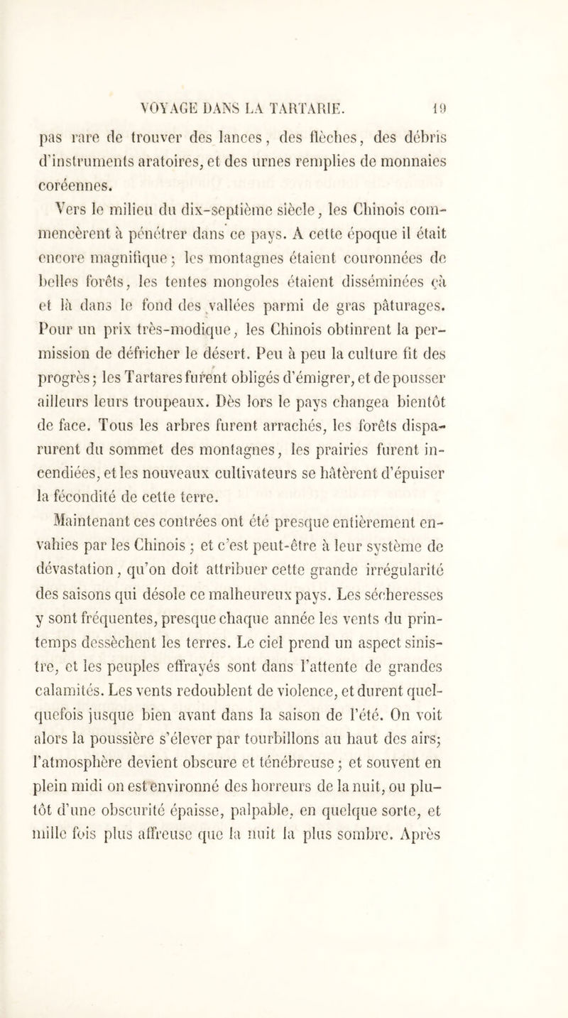 pas rare de trouver des lances, des flèches, des débris d’instruments aratoires, et des urnes remplies de monnaies coréennes. Vers le milieu du dix-septième siècle, les Chinois com- mencèrent à pénétrer dans ce pays. A cette époque il était encore magnifique ; les montagnes étaient couronnées de belles Ibrêts, les tentes mongoles étaient disséminées çà et là dans le fond des ^vallées parmi de gras pâturages. Pour un prix très-modique, les Chinois obtinrent la per- mission de défricher le désert. Peu à peu la culture fit des progrès ; les Tartares furent obligés d’émigrer, et de pousser ailleurs leurs troupeaux. Dès lors le pays changea bientôt de face. Tous les arbres furent arrachés, les forêts dispa- rurent du sommet des montagnes, les prairies furent in- cendiées, et les nouveaux cultivateurs se bâtèrent d’épuiser la fécondité de cette terre. Maintenant ces contrées ont été presque entièrement en- vahies par les Chinois ; et c’est peut-être à leur système de dévastation, qu’on doit attribuer cette grande irrégularité des saisons qui désole ce malheureux pays. Les sécheresses y sont fréquentes, presque chaque année les vents du prin- temps dessèchent les terres. Le ciel prend un aspect sinis- tre, et les peuples effrayés sont dans l’attente de grandes calamités. Les vents redoublent de violence, et durent quel- quefois jusque bien avant dans la saison de l’été. On voit alors la poussière s’élever par tourbillons au haut des airs; l’atmosphère devient obscure et ténébreuse ; et souvent en plein midi on est environné des horreurs de la nuit, ou plu- tôt d’une obscurité épaisse, palpable, en quelque sorte, et mille fo is plus alfreusc que la nuit la plus sombre. Après