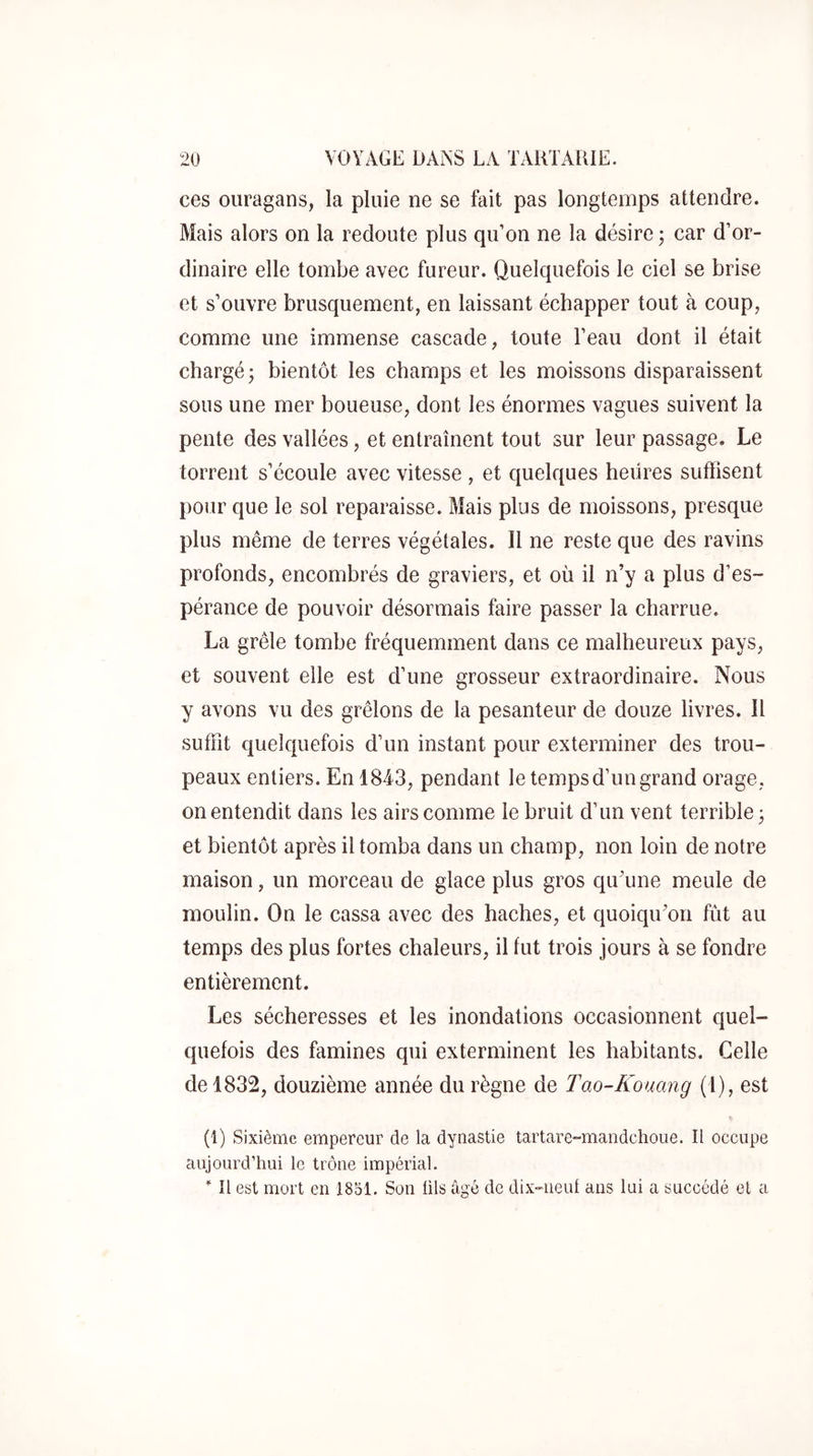 ces ouragans, la pluie ne se fait pas longtemps attendre. Mais alors on la redoute plus qu’on ne la désire ; car d’or- dinaire elle tombe avec fureur. Quelquefois le ciel se brise et s’ouvre brusquement, en laissant échapper tout à coup, comme une immense cascade, toute l’eau dont il était chargé; bientôt les champs et les moissons disparaissent sous une mer boueuse, dont les énormes vagues suivent la pente des vallées, et entraînent tout sur leur passage. Le torrent s’écoule avec vitesse , et quelques heures suffisent l)Our que le sol reparaisse. Mais plus de moissons, presque plus même de terres végétales. Il ne reste que des ravins profonds, encombrés de graviers, et où il n’y a plus d’es- pérance de pouvoir désormais faire passer la charrue, La grêle tombe fréquemment dans ce malheureux pays, et souvent elle est d’une grosseur extraordinaire. Nous y avons vu des grêlons de la pesanteur de douze livres. Il suffit quelquefois d’un instant pour exterminer des trou- peaux entiers. En 1843, pendant le temps d’un grand orage, on entendit dans les airs comme le bruit d’un vent terrible; et bientôt après il tomba dans un champ, non loin de notre maison, un morceau de glace plus gros qu’une meule de moulin. On le cassa avec des haches, et quoiqu’on fût au temps des plus fortes chaleurs, il fut trois jours à se fondre entièrement. Les sécheresses et les inondations occasionnent quel- quefois des famines qui exterminent les habitants. Celle de 1832, douzième année du règne de Tao-Kouang (1), est (1) Sixième empereur de la dynastie tartare-maiidchoue. Il occupe aujourd’hui le trône impérial. Il est mort en 1851. Son üls âgé de dix-ueiü ans lai a succédé et a