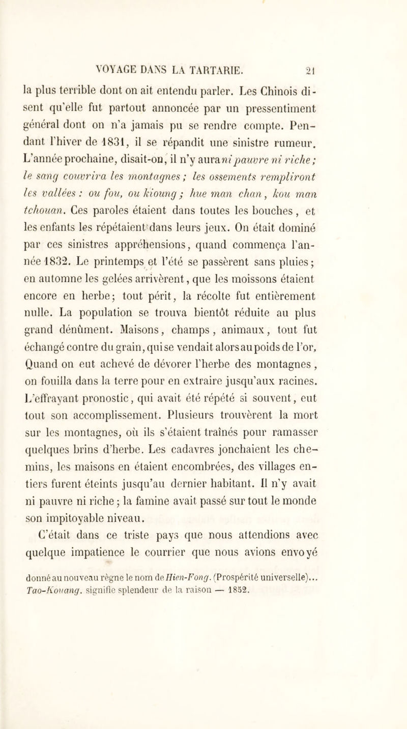 la plus terrible dont on ait entendu parler. Les Chinois di- sent qu’elle fut partout annoncée par un pressentiment général dont on n’a jamais pu se rendre compte. Pen- dant l’hiver de 4831, il se répandit une sinistre rumeur. L’année prochaine, disait-on, il n’y pauvre ni riche ; le sang couvrira les montagnes ; les ossements rempliront les vallées : ou fou, ou kioung ; hue man chan, kou man tchouan. Ces paroles étaient dans toutes les bouches, et les enfants les répétaient^dans leurs jeux. On était dominé par ces sinistres appréhensions, quand commença l’an- née 1832. Le printemps et l’été se passèrent sans pluies; en automne les gelées arrivèrent, que les moissons étaient encore en herbe; tout périt, la récolte fut entièrement nulle. La population se trouva bientôt réduite au plus grand dénûment. Maisons, champs, animaux, tout fut échangé contre du grain, qui se vendait alors au poids de l’or. Quand on eut achevé de dévorer l’herbe des montagnes , on fouilla dans la terre pour en extraire jusqu’aux racines. 1/effrayant pronostic, qui avait été répété si souvent, eut tout son accomplissement. Plusieurs trouvèrent la mort sur les montagnes, où ils s’étaient traînés pour ramasser quelques brins d’herbe. Les cadavres jonchaient les che- mins, les maisons en étaient encombrées, des villages en- tiers furent éteints jusqu’au dernier habitant. Il n’y avait ni pauvre ni riche ; la famine avait passé sur tout le monde son impitoyable niveau. C’était dans ce triste pays que nous attendions avec quelque impatience le courrier que nous avions envoyé donné au nouveau règne le nom de.Hien-Fong. (Prospérité universelle)... Tao-Hortang. signifie splendeur de la raison — 1852.