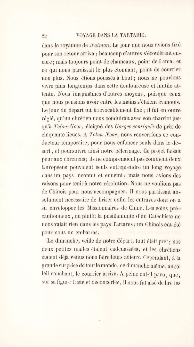 dans le royaume de Naiman, Le jour que nous avions fixé pour son retour arriva ; beaucoup d’autres s’écoulèrent en- core; mais toujours point de chameaux, point de Lama, et ce qui nous paraissait le plus étonnant, point de courrier non plus. Nous étions poussés à bout ; nous ne pouvions vivre plus longtemps dans cette douloureuse et inutile at- tente. Nous imaginâmes d’autres moyens, puisque ceux que nous pensions avoir entre les mains s’étaient évanouis. Le jour du départ fut irrévocablement fixé ; il fut en outre réglé, qu’un chrétien nous conduirait avec son charriot jus- qu’à Tolon-Noor, éloigné des Gorges-contiguës de près de cinquante lieues. A Tolon-Noo7% nous renverrions ce con- ducteur temporaire, pour nous enfoncer seuls dans le dé- sert , et poursuivre ainsi notre pèlerinage. Ce projet faisait peur aux chrétiens; iis ne comprenaient pas comment deux Européens pouvaient seuls entreprendre un long voyage dans un pays inconnu et ennemi ; mais nous avions des raisons pour tenir à notre résolution. Nous ne voulions pas de Chinois pour nous accompagner. Il nous paraissait ab- solument nécessaire de briser enfin les entraves dont on a su envelopper les Missionnaires de Chine. Les soins pré- cautionneux , ou plutôt la pusillanimité d’un Catéchiste ne nous valait rien dans les pays Tartares ; un Chinois eût été pour nous un embarras. Le dimanche, veille de notre départ, tout était prêt; nos deux petites malles étaient cadenassées, et les chrétiens étaient déjà venus nous faire leurs adieux. Cependant, à la grande surprise de tout le monde, ce dimanche même, au so- leil couchant, le courrier arriva. A peine eut-il paru, que, sur sa figure triste et déconcertée, il nous fut aisé de lire les