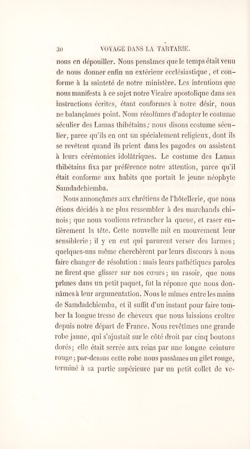 nous en dépouiller. Nous pensâmes que le temps était venu de nous donner enfin un extérieur ecclésiastique, et con- forme à la sainteté de notre ministère. Les intentions que nous manifesta à ce sujet notre Vicaire apostolique dans ses instructions écrites, étant conformes à notre désir, nous ne balançâmes point. Nous résolûmes d’adopter le costume séculier des Lamas tliibétains; nous disons costume sécu- lier, parce qu’ils en ont un spécialement religieux, dont ils se revêtent quand ils prient dans les pagodes ou assistent à leurs cérémonies idolâtriques. Le costume des Lamas thibétains fixa par préférence notre attention, parce qu’il était conforme aux habits que portait le jeune néophyte Samdadchiemba. Nous annonçâmes aux chrétiens de fhôtellerie, que nous étions décidés à ne plus ressembler à des marchands chi- nois; que nous voulions retrancher la queue, et raser en- tièrement la tête. Cette nouvelle mit en mouvement leur sensiblerie ; il y en eut qui parurent verser des larmes ; quelques-uns même cherchèrent par leurs discours à nous faire changer de résolution : mais leurs pathétiques paroles ne firent que glisser sur nos cœurs; un rasoir, que nous prîmes dans un petit paquet, fut la réponse que nous don- nâmes à leur argumentation. Nous le mîmes entre les mains de Samdadchiemba, et il suffit d’un instant pour faire tom- ber la longue tresse de cheveux que nous laissions croître depuis notre départ de France. Nous revêtîmes une grande robe jaune, qui s’ajustait sur le côté droit par cinq boutons dorés; elle était serrée aux reins par une longue ceinture rouge ; par-dessus cette robe nous passâmes un gilet rouge, terminé à sa partie supérieure par un petit collet de ve-