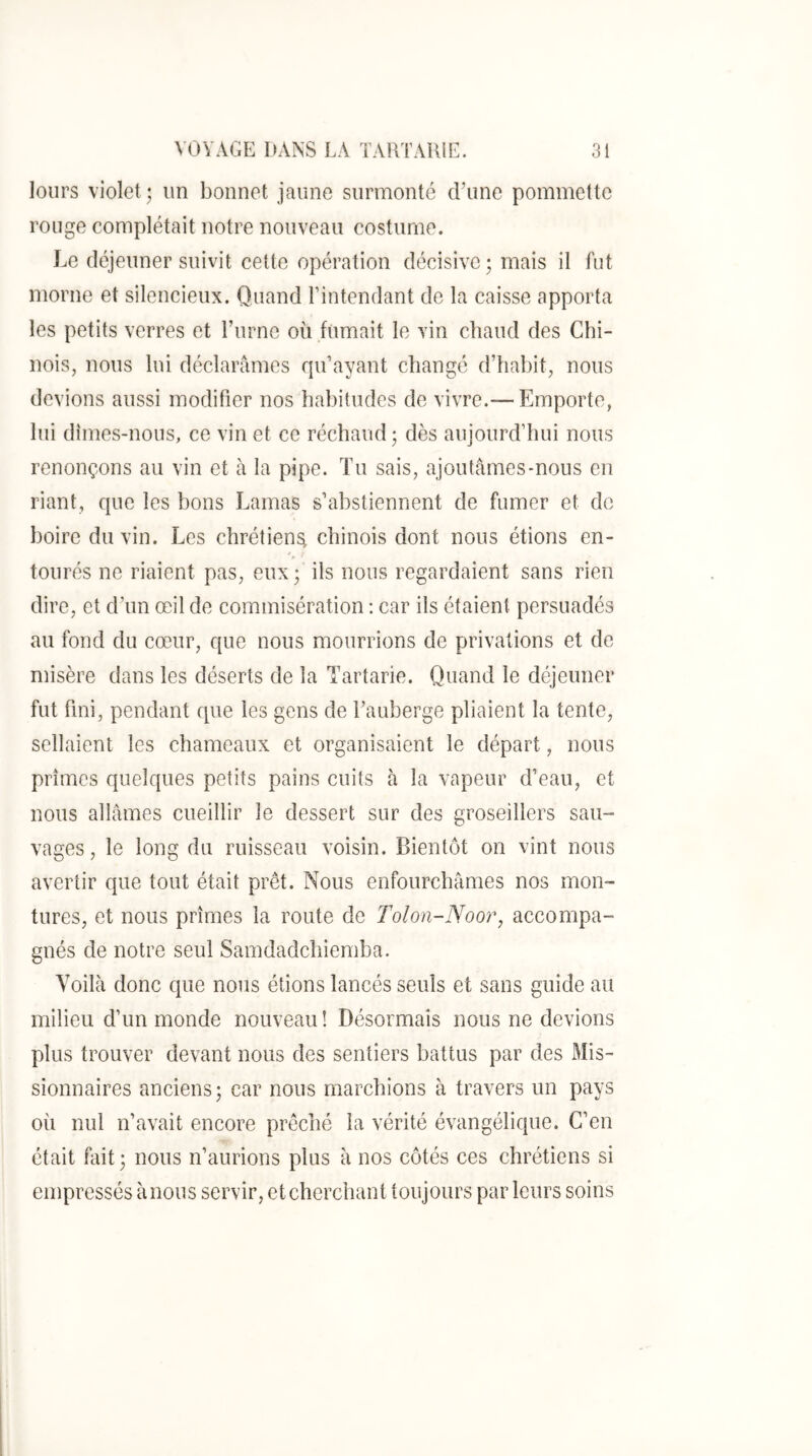 lours violet ; un bonnet jaune surmonté (Fune pommette rouge complétait notre nouveau costume. Le déjeuner suivit cette opération décisive ; mais il fut morne et silencieux. Quand l’intendant de la caisse apporta les petits verres et Fume où fumait le vin chaud des Chi- nois, nous lui déclarâmes qu’ayant changé d’hahit, nous devions aussi modifier nos habitudes de vivre.— Emporte, lui dîmes-nous, ce vin et ce réchaud 5 dès aujourd’hui nous renonçons au vin et à la pipe. Tu sais, ajoutâmes-nous en riant, que les bons Lamas s’abstiennent de fumer et de boire du vin. Les chrétien^ chinois dont nous étions en- » tourés ne riaient pas, eux; ils nous regardaient sans rien dire, et d’un œil de commisération : car ils étaient persuadés au fond du cœur, que nous mourrions de privations et de misère dans les déserts de la Tartarie. Quand le déjeuner fut fini, pendant que les gens de Fauherge pliaient la tente, sellaient les chameaux et organisaient le départ, nous prîmes quelques petits pains cuits à la vapeur d’eau, et nous allâmes cueillir le dessert sur des groseillers sau- vages, le long du ruisseau voisin. Bientôt on vint nous avertir que tout était prêt. Nous enfourchâmes nos mon- tures, et nous prîmes la route de Tolon-Noor, accompa- gnés de notre seul Samdadchiemba. Voilà donc que nous étions lancés seuls et sans guide au milieu d’un monde nouveau! Désormais nous ne devions plus trouver devant nous des sentiers battus par des Mis- sionnaires anciens; car nous marchions à travers un pays où nul n’avait encore prêché la vérité évangélique. C’en était fait; nous n’aurions plus à nos côtés ces chrétiens si empressés ànous servir, et cherchant toujours parleurs soins