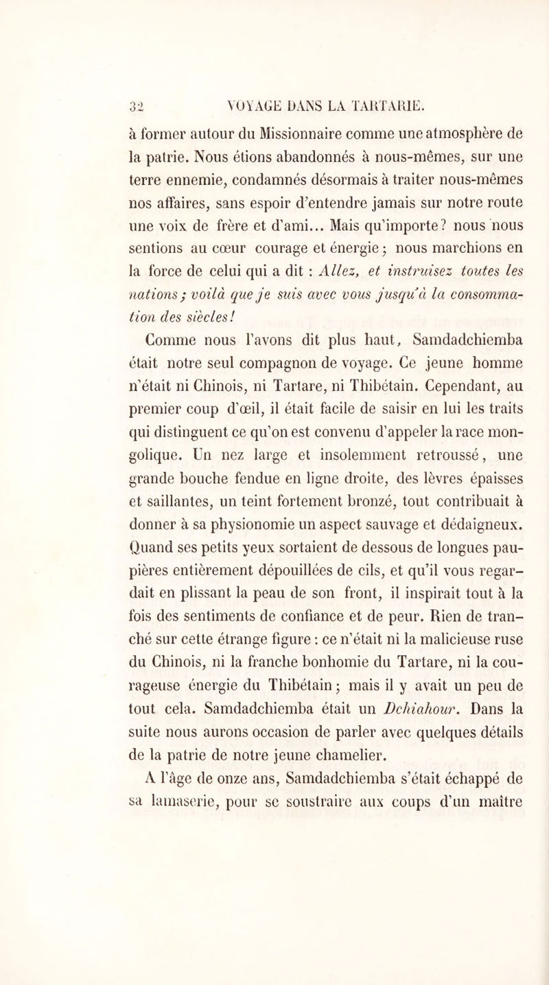 à former autour du Missionnaire comme une atmosphère de la patrie. Nous étions abandonnés à nous-mêmes, sur une terre ennemie, condamnés désormais à traiter nous-mêmes nos affaires, sans espoir d’entendre jamais sur notre route une voix de frère et d’ami... Mais qu’importe? nous nous sentions au cœur courage et énergie ; nous marchions en la force de celui qui a dit : Allez, et instruisez toutes les nations ; voilà que je suis avec vous jusqu à la consomma- tion des siècles! Comme nous l’avons dit plus haut, Samdadchiemba était notre seul compagnon de voyage. Ce jeune homme n’était ni Chinois, ni Tartare, ni Thibétain. Cependant, au premier coup d’œil, il était facile de saisir en lui les traits qui distinguent ce qu’on est convenu d’appeler la race mon- golique. Un nez large et insolemment retroussé, une grande bouche fendue en ligne droite, des lèvres épaisses et saillantes, un teint fortement bronzé, tout contribuait à donner à sa physionomie un aspect sauvage et dédaigneux. Quand ses petits yeux sortaient de dessous de longues pau- pières entièrement dépouillées de cils, et qu’il vous regar- dait en plissant la peau de son front, il inspirait tout à la fois des sentiments de confiance et de peur. Rien de tran- ché sur cette étrange figure : ce n’était ni la malicieuse ruse du Chinois, ni la franche bonhomie du Tartare, ni la cou- rageuse énergie du Thibétain ; mais il y avait un peu de tout cela. Samdadchiemba était un Dchiahour, Dans la suite nous aurons occasion de parler avec quelques détails de la patrie de notre jeune chamelier. A l’âge de onze ans, Samdadchiemba s’était échappé de sa lamaserie, pour se soustraire aux coups d’un maître