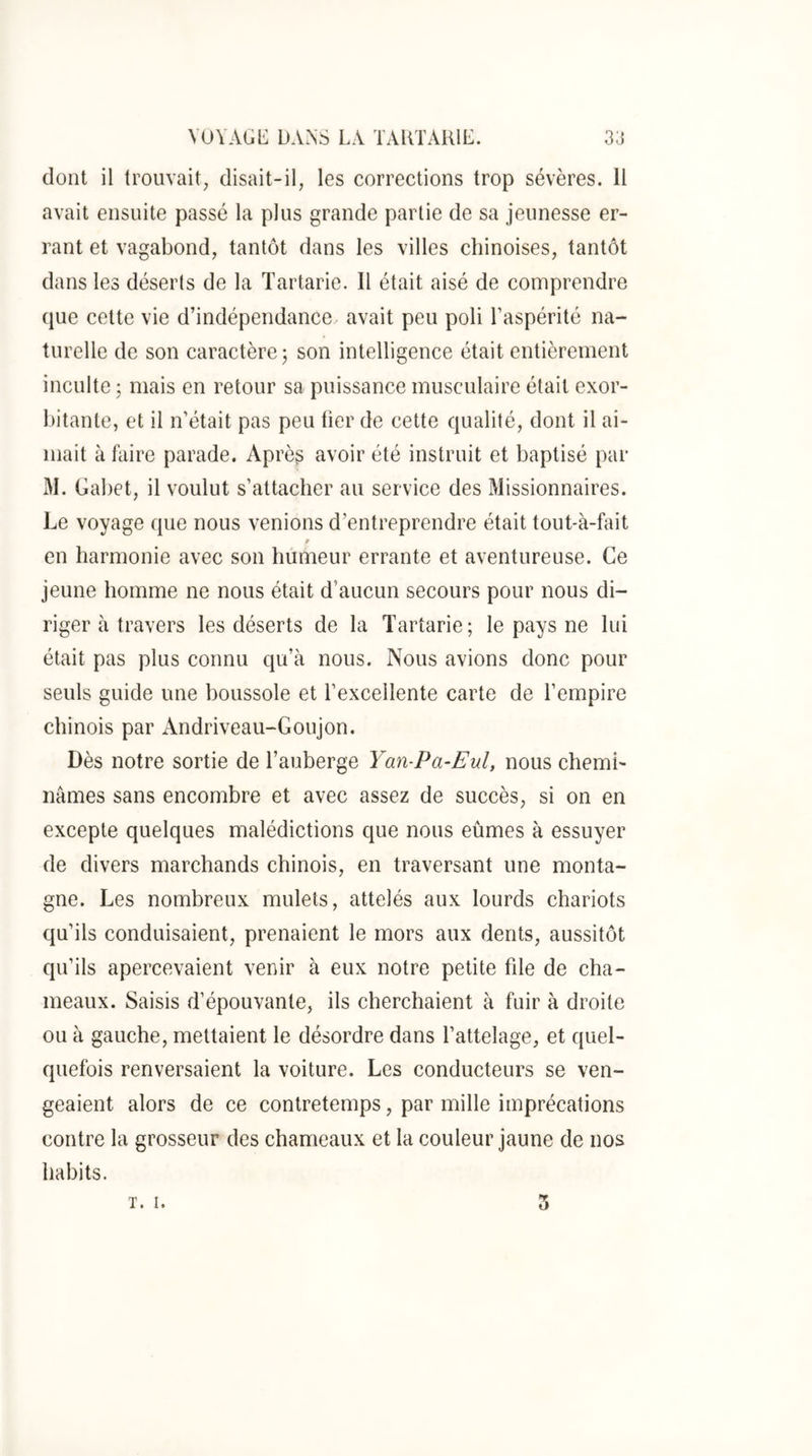 dont il trouvait, disait-il, les corrections trop sévères. 11 avait ensuite passé la plus grande partie de sa jeunesse er- rant et vagabond, tantôt dans les villes chinoises, tantôt dans les déserts de la Tartarie. Il était aisé de comprendre que cette vie d’indépendance avait peu poli l’aspérité na- turelle de son caractère; son intelligence était entièrement inculte ; mais en retour sa puissance musculaire était exor- bitante, et il n’était pas peu fier de cette qualité, dont il ai- mait à faire parade. Après avoir été instruit et baptisé par M. Gabet, il voulut s’attacher au service des Missionnaires. Le voyage que nous venions d’entreprendre était tout-à-fait en harmonie avec son humeur errante et aventureuse. Ce jeune homme ne nous était d’aucun secours pour nous di- riger à travers les déserts de la Tartarie ; le pays ne lui était pas plus connu qu’à nous. Nous avions donc pour seuls guide une boussole et l’excellente carte de l’empire chinois par Andriveau-Goujon. Dès notre sortie de l’auberge Yan-Pa-Eul, nous chemi- nâmes sans encombre et avec assez de succès, si on en excepte quelques malédictions que nous eûmes à essuyer de divers marchands chinois, en traversant une monta- gne. Les nombreux mulets, attelés aux lourds chariots qu’ils conduisaient, prenaient le mors aux dents, aussitôt qu’ils apercevaient venir à eux notre petite fde de cha- meaux. Saisis d’épouvante, ils cherchaient à fuir à droite ou à gauche, mettaient le désordre dans l’attelage, et quel- quefois renversaient la voiture. Les conducteurs se ven- geaient alors de ce contretemps, par mille imprécations contre la grosseur des chameaux et la couleur jaune de nos habits. T. I. 3