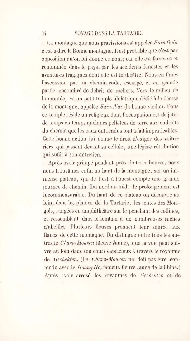 La montagne que nous gravissions est appelée Sain-Oula c’est-à-dire la Bonne montagne. Il est probable que c’est par opposition qu’on lui donne ce nom ; car elle est fameuse et renommée dans le pays, par les accidents funestes et les aventures tragiques dont elle est le théâtre. Nous en fîmes l’ascension par un chemin rude, escarpé, et en grande partie encombré de débris de rochers. Vers le milieu de la montée, est un petit temple idolâtrique dédié à la déesse de la montagne, appelée Sain-Nai (la bonne vieille). Dans ce temple réside un religieux dont l’occupation est de jeter de temps en temps quelques pelletées de terre aux endroits du chemin que les eaux ont rendus tout-à-fait impraticables. Cette bonne action lui donne le droit d’exiger des voitu- riers qui passent devant sa cellule, une légère rétribution qui siifiit à son entretien. Après avoir grimpé pendant près de trois heures, nous nous trouvâmes enfin au haut de la montagne, sur un imi- mense plateau, qui de l’est à fouest compte une grande journée de chemin. Du nord au midi, le prolongement est incommensurable. Du haut de ce plateau on découvre au loin, dans les plaines de la Tartarie, les tentes des Mon- gols, rangées en amphithéâtre sur le penchant des collines, et ressemblant dans le lointain à de nombreuses ruches d’abeilles. Plusieurs fleuves prennent leur source aux flancs de cette montagne. On distingue entre tous les au- tres le Chara-Mouren (fleuve Jaune), que la vue peut sui- vre au loin dans son cours capricieux à travers le royaume de Gechekten. (Le Chara-Mouren ne doit pas être con- fondu avec le Hoang-Ho, fameux fleuve Jaune de la Chine.) Après avoir arrosé les royaumes de Gechekten et de