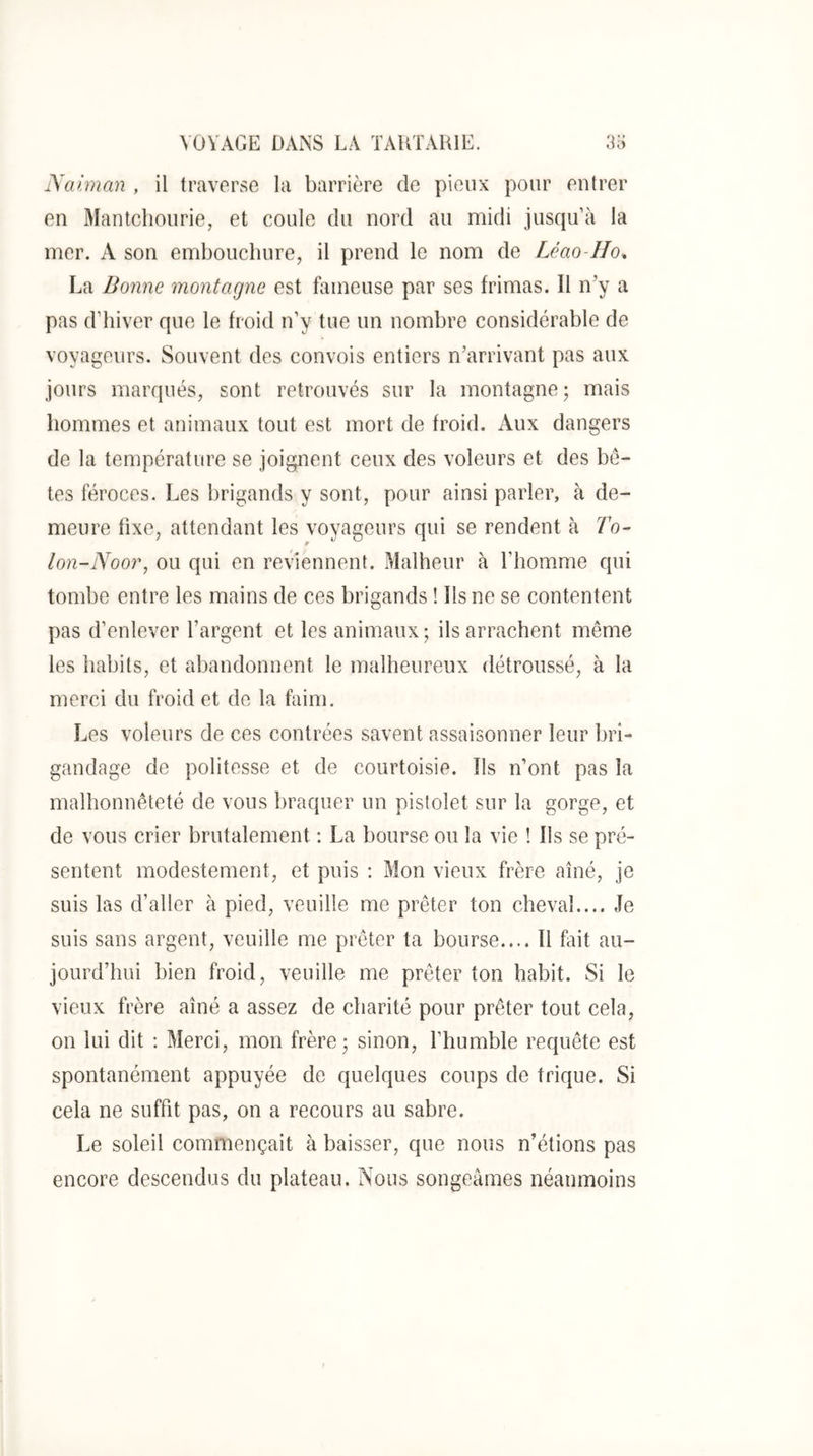Aainmn , il traverse la barrière de pieux pour entrer en Mantchonrie, et coule du nord au midi jusqu’à la mer. A son embouchure, il prend le nom de Léao-Ho. La Bonne 7nontagne est fameuse par ses frimas. Il n’y a pas d’hiver que le froid n’y tue un nombre considérable de voyageurs. Souvent des convois entiers n’arrivant pas aux jours marqués, sont retrouvés sur la montagne; mais hommes et animaux tout est mort de froid. Aux dangers de la température se joignent ceux des voleurs et des bê- tes féroces. Les brigands y sont, pour ainsi parler, à de- meure fixe, attendant les voyageurs qui se rendent à 7b- lon-Noo?', ou qui en reviennent. Malheur à l’homme qui tombe entre les mains de ces brigands ! Ils ne se contentent pas d’enlever l’argent et les animaux; ils arrachent même les habits, et abandonnent le malheureux détroussé, à la merci du froid et de la faim. Les voleurs de ces contrées savent assaisonner leur bri- gandage de politesse et de courtoisie. Ils n’ont pas la malhonnêteté de vous braquer un pistolet sur la gorge, et de vous crier brutalement : La bourse ou la vie ! Ils se pré- sentent modestement, et puis : Mon vieux frère aîné, je suis las d’aller à pied, veuille me prêter ton cheval.... Je suis sans argent, veuille me prêter ta bourse.... Il fait au- jourd’hui bien froid, veuille me prêter ton habit. Si le vieux frère aîné a assez de charité pour prêter tout cela, on lui dit : Merci, mon frère; sinon, l’humble requête est spontanément appuyée de quelques coups de trique. Si cela ne suffit pas, on a recours au sabre. Le soleil commençait à baisser, que nous n’étions pas encore descendus du plateau. Nous songeâmes néanmoins