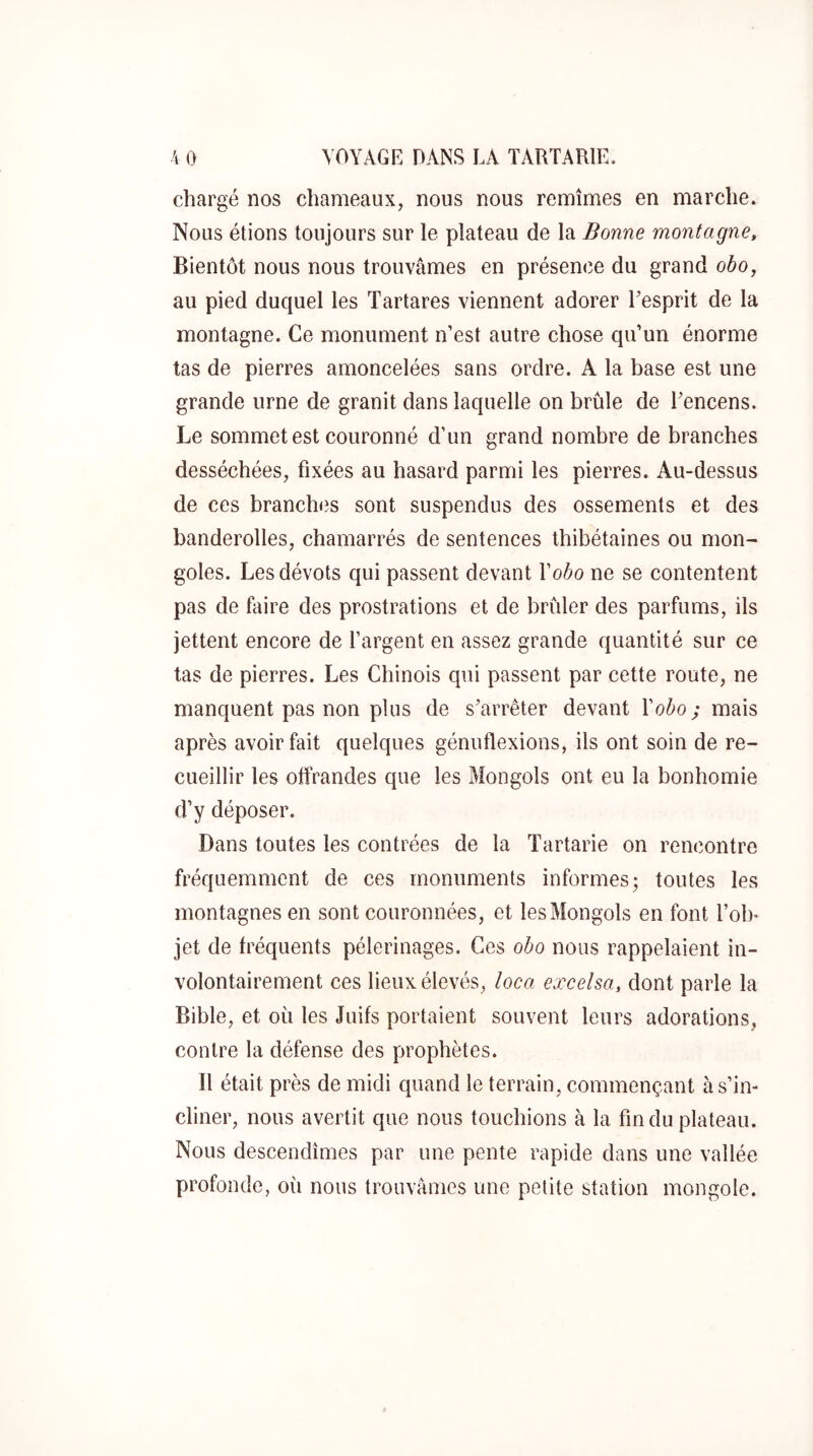 chargé nos chameaux, nous nous remîmes en marche. Nous étions toujours sur le plateau de la Bonne montagne. Bientôt nous nous trouvâmes en présence du grand obo, au pied duquel les Tartares viennent adorer Eesprit de la montagne. Ce monument n’est autre chose qu’un énorme tas de pierres amoncelées sans ordre. A la base est une grande urne de granit dans laquelle on brûle de Eencens. Le sommet est couronné d’un grand nombre de branches desséchées, fixées au hasard parmi les pierres. Au-dessus de ces branches sont suspendus des ossements et des banderolles, chamarrés de sentences thibétaines ou mon- goles. Les dévots qui passent devant Vobo ne se contentent pas de faire des prostrations et de brûler des parfums, ils jettent encore de l’argent en assez grande quantité sur ce tas de pierres. Les Chinois qui passent par cette route, ne manquent pas non plus de s’arrêter devant l’o^o; mais après avoir fait quelques génuflexions, ils ont soin de re- cueillir les offrandes que les Mongols ont eu la bonhomie d’y déposer. Dans toutes les contrées de la Tartarie on rencontre fréquemment de ces monuments informes; toutes les montagnes en sont couronnées, et les Mongols en font l’ol)- jet de fréquents pèlerinages. Ces obo nous rappelaient in- volontairement ces lieux élevés, loca exceisa, dont parle la Bible, et où les Juifs portaient souvent leurs adorations, contre la défense des prophètes. Il était près de midi quand le terrain, commençant à s’in- cliner, nous avertit que nous touehions à la fin du plateau. Nous descendîmes par une pente rapide dans une vallée profonde, oii nous trouvâmes une petite station mongole.