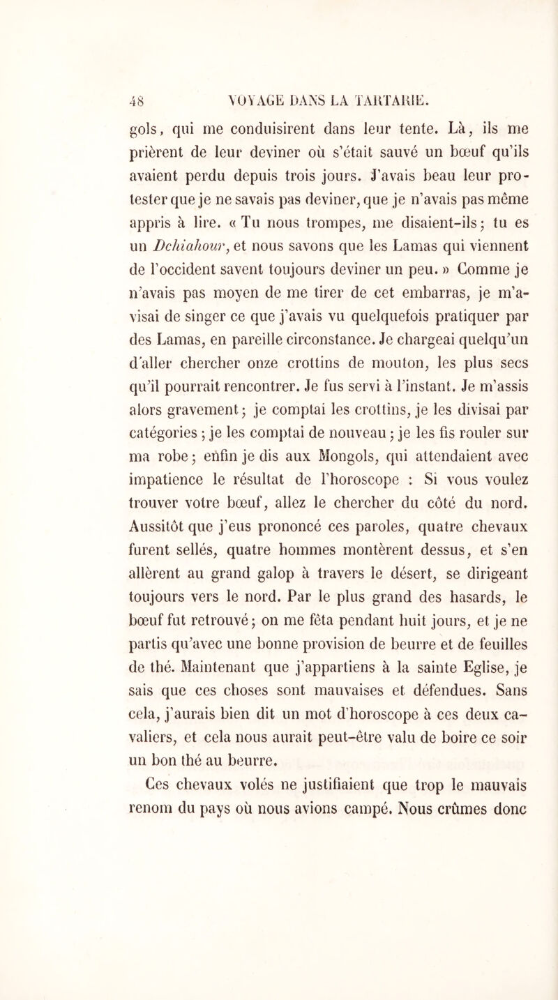 gols, qui me conduisirent dans leur tente. Là, ils me prièrent de leur deviner où s’était sauvé un bœuf qu’ils avaient perdu depuis trois jours. J’avais beau leur pro- tester que je ne savais pas deviner, que je n’avais pas même appris à lire, a Tu nous trompes, me disaient-ils; tu es un Dchiahour, et nous savons que les Lamas qui viennent de l’occident savent toujours deviner un peu. » Gomme je nVavais pas moyen de me tirer de cet embarras, je m’a- visai de singer ce que j’avais vu quelquefois pratiquer par des Lamas, en pareille circonstance. Je chargeai quelquTm d aller chercher onze crottins de mouton, les plus secs qu’il pourrait rencontrer. Je fus servi à l’instant. Je m’assis alors gravement; je comptai les crottins, je les divisai par catégories ; je les comptai de nouveau ; je les fis rouler sur ma robe ; enfin je dis aux Mongols, qui attendaient avec impatience le résultat de l’horoscope : Si vous voulez trouver votre bœuf, allez le chercher du côté du nord. Aussitôt que j’eus prononcé ces paroles, quatre chevaux furent sellés, quatre hommes montèrent dessus, et s’en allèrent au grand galop à travers le désert, se dirigeant toujours vers le nord. Par le plus grand des hasards, le bœuf fut retrouvé ; on me fêta pendant huit jours, et je ne partis qu’avec une bonne provision de beurre et de feuilles de thé. Maintenant que j’appartiens à la sainte Eglise, je sais que ces choses sont mauvaises et défendues. Sans cela, j’aurais bien dit un mot d’horoscope à ces deux ca- valiers, et cela nous aurait peut-être valu de boire ce soir un bon thé au beurre. Ces chevaux volés ne justifiaient que trop le mauvais renom du pays où nous avions campé. Nous crûmes donc