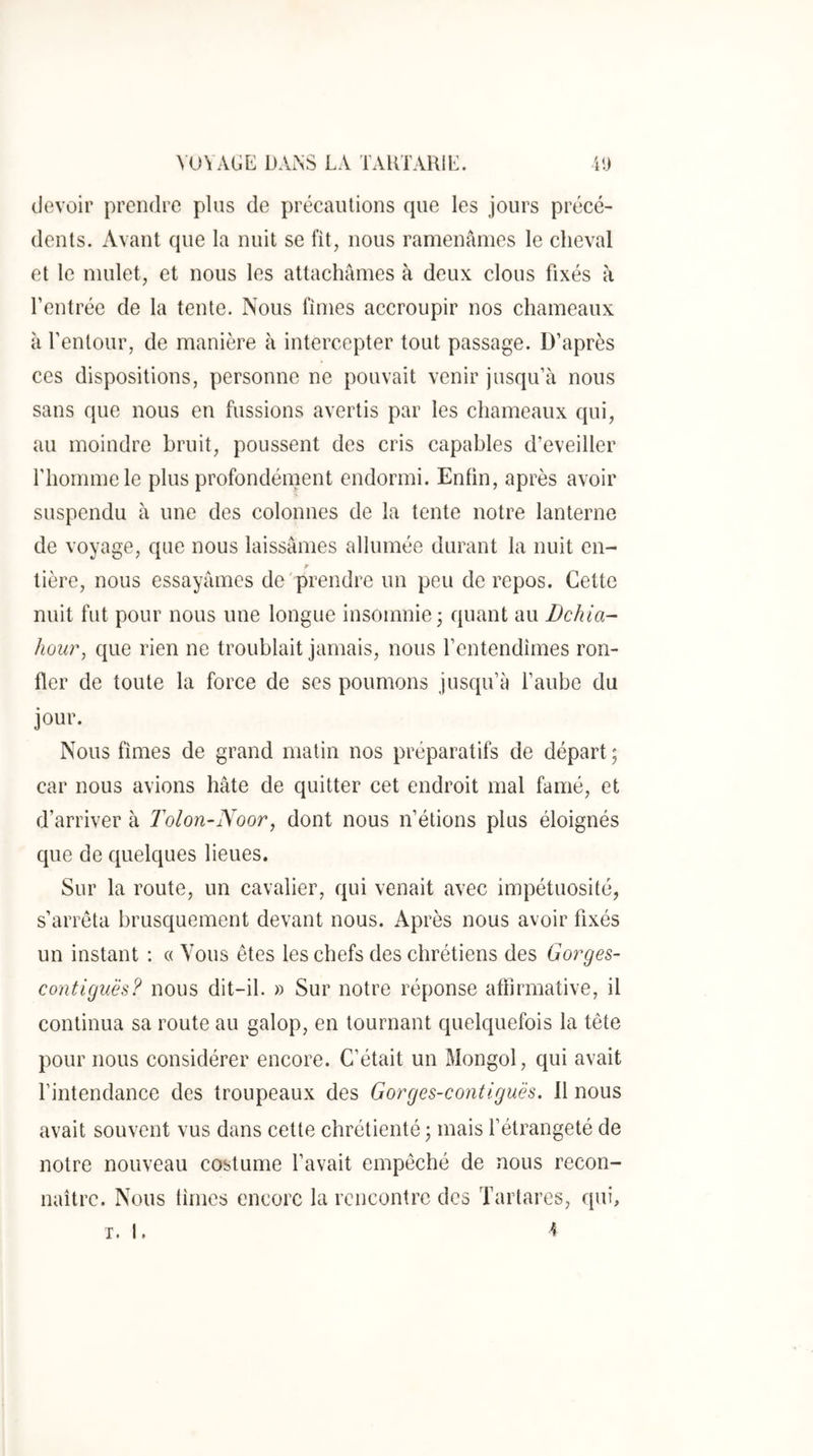 devoir prendre plus de précautions que les jours précé- dents. Avant que la nuit se fit, nous ramenâmes le cheval et le mulet, et nous les attachâmes à deux clous fixés à l’entrée de la tente. Nous fîmes accroupir nos chameaux à l’entour, de manière à intercepter tout passage. D’après ces dispositions, personne ne pouvait venir jusqu’à nous sans que nous en fussions avertis par les chameaux qui, au moindre bruit, poussent des cris capables d’eveiller l’homme le plus profondément endormi. Enfin, après avoir suspendu à une des colonnes de la tente notre lanterne de voyage, que nous laissâmes allumée durant la nuit en- tière, nous essayâmes de prendre un peu de repos. Cette nuit fut pour nous une longue insomnie 3 quant au Dchia- hoiü% que rien ne troublait jamais, nous l’entendîmes ron- fler de toute la force de ses poumons jusqu’à l’aube du jour. Nous fîmes de grand matin nos préparatifs de départ ; car nous avions hâte de quitter cet endroit mal famé, et d’arriver à l^olon-Noor, dont nous n’étions plus éloignés que de quelques lieues. Sur la route, un cavalier, qui venait avec impétuosité, s’arrêta brusquement devant nous. Après nous avoir fixés un instant : « Vous êtes les chefs des chrétiens des Gorges- contiguës? nous dit-il. » Sur notre réponse affirmative, il continua sa route au galop, en tournant quelquefois la tête pour nous considérer encore. C’était un Mongol, qui avait l’intendance des troupeaux des Gorges-contlgu'ès. 11 nous avait souvent vus dans cette chrétienté j mais fétrangeté de notre nouveau costume l’avait empêché de nous recon- naître. Nous fîmes encore la rencontre des Tartares, qui, I. I. “5
