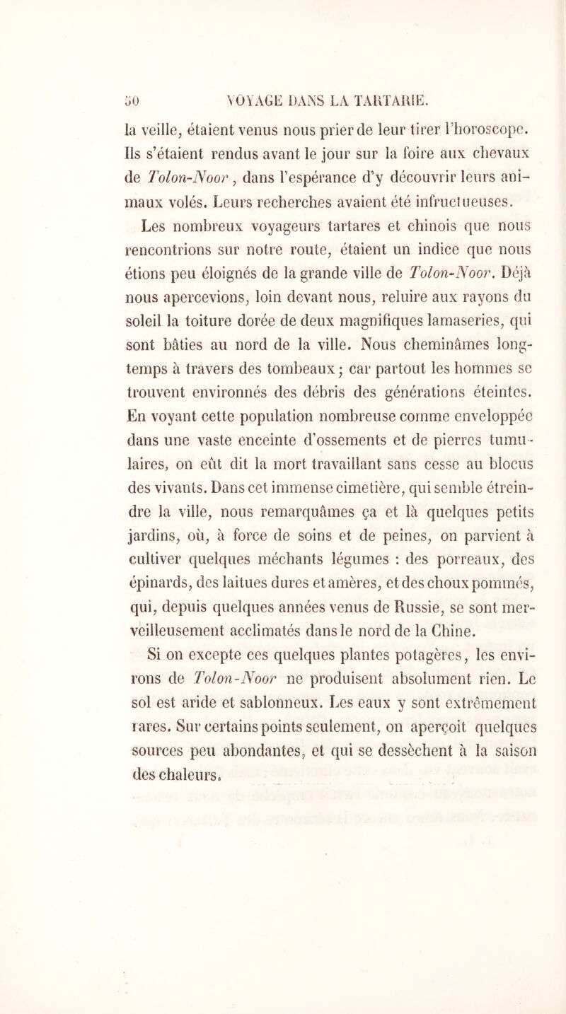 la veille, étaient venus nous prier de leur tirer Elioroscope. Ils s’étaient rendus avant le jour sur la foire aux chevaux de Tolon-Noor , dans l’espérance d’y découvrir leurs ani- maux volés. Leurs recherches avaient été infruclueuses. Les nombreux voyageurs tartares et chinois que nous rencontrions sur notre route, étaient un indice que nous étions peu éloignés de la grande ville de Tolon-Noor. Déjà nous apercevions, loin devant nous, reluire aux rayons du soleil la toiture dorée de deux magnifiques lamaseries, qui sont bâties au nord de la ville. Nous cheminâmes long- temps à travers des tombeaux ; car partout les hommes se trouvent environnés des débris des générations éteintes. En voyant cette population nombreuse comme enveloppée dans une vaste enceinte d’ossements et de pierres tumu - laires, on eût dit la mort travaillant sans cesse au blocus des vivants. Dans cet immense cimetière, qui semble étrein- dre la ville, nous remarquâmes ça et là quelques petits jardins, où, à force de soins et de peines, on parvient à cultiver quelques méchants légumes : des porreaux, des épinards, des laitues dures et amères, et des choux pommés, qui, depuis quelques années venus de Russie, se sont mer- veilleusement acclimatés dans le nord de la Chine. Si on excepte ces quelques plantes potagères, les envi- rons de Tolon-Noor ne produisent absolument rien. Le sol est aride et sablonneux. Les eaux y sont extrêmement rares. Sur certains points seulement, on aperçoit quelques sources peu abondantes, et qui se dessèchent à la saison des chaleurs»