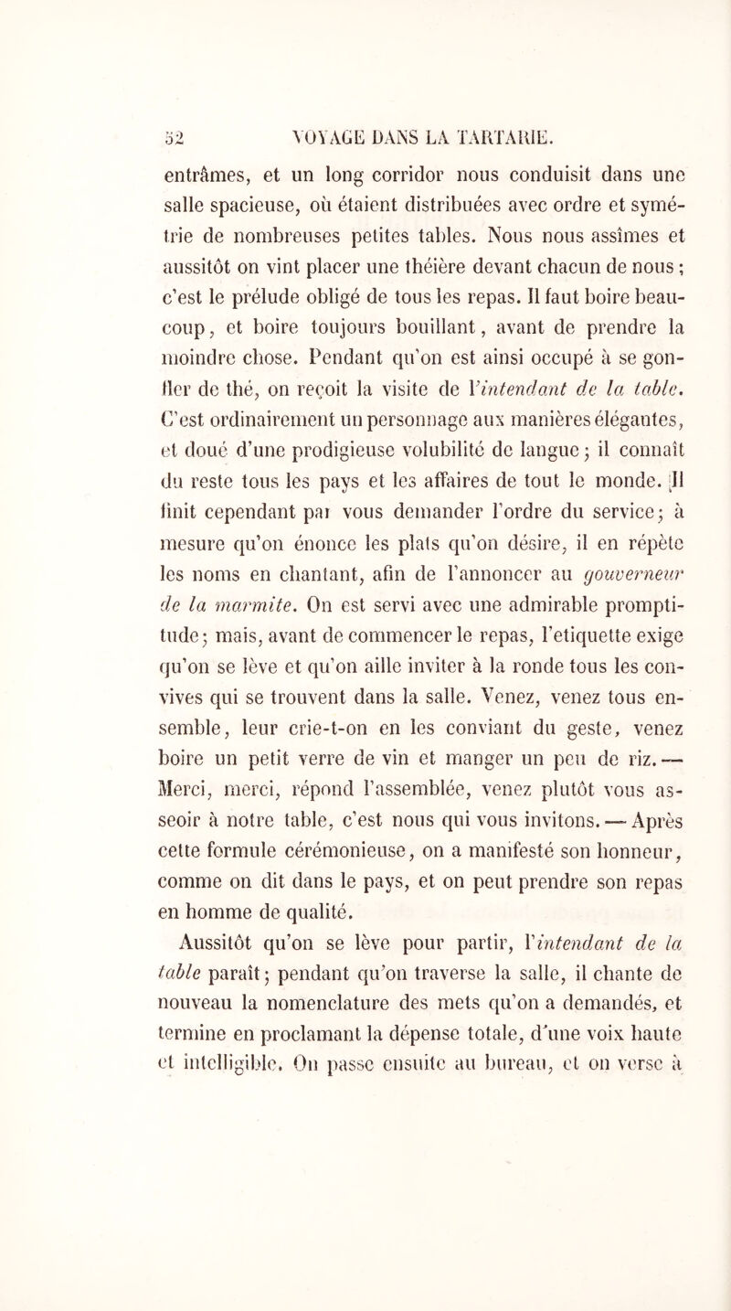 entrâmes, et un long corridor nous conduisit dans une salle spacieuse, où étaient distribuées avec ordre et symé- trie de nombreuses petites tables. Nous nous assîmes et aussitôt on vint placer une théière devant chacun de nous ; c’est le prélude obligé de tous les repas. Il faut boire beau- coup , et boire toujours bouillant, avant de prendre la moindre chose. Pendant qu’on est ainsi occupé à se gon- fler de thé, on reçoit la visite de Vintendant de la table. C’est ordinairement un personnage aux manières élégantes, et doué d’une prodigieuse volubilité de langue 3 il connaît du reste tous les pays et les affaires de tout le monde. [11 finit cependant par vous demander l’ordre du service ; à mesure qu’on énonce les plats qu’on désire, il en répète les noms en chantant, afin de l’annoncer au gouverneur de la marmite. On est servi avec une admirable prompti- tude; mais, avant de commencer le repas, l’etiquette exige qu’on se lève et qu’on aille inviter à la ronde tous les con- vives qui se trouvent dans la salle. Venez, venez tous en- semble, leur crie-t-on en les conviant du geste, venez boire un petit verre de vin et manger un peu de riz. — Merci, merci, répond l’assemblée, venez plutôt vous as- seoir à notre table, c’est nous qui vous invitons. —Après cette formule cérémonieuse, on a manifesté son honneur, comme on dit dans le pays, et on peut prendre son repas en homme de qualité. Aussitôt qu’on se lève pour partir, Vintendant de la table paraît; pendant qu’on traverse la salle, il chante de nouveau la nomenclature des mets qu’on a demandés, et termine en proclamant la dépense totale, dùme voix haute et intelligible. On passe ensuite au bureau, et on verse à
