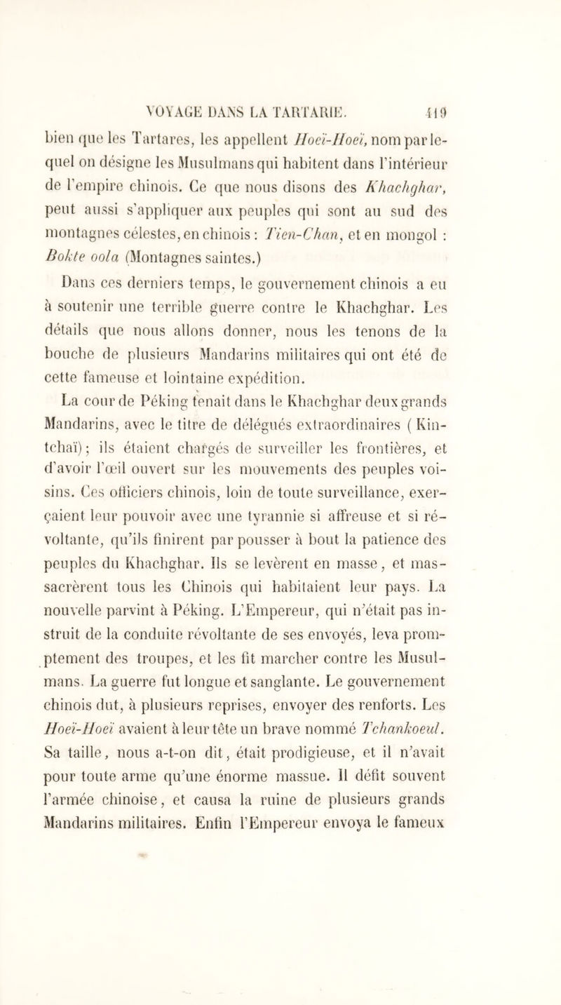 bien que les Tartares, les appellent IIocï-Jioeï, nom \yàr le- quel on désigne les Musulmans qui habitent clans rintérieur de l’empire ebinois. Ce que nous disons des Khachghar, peut aussi s’appliquer aux peuples qui sont au sud des montagnes célestes, en chinois : Tien-Chan, et en mongol : Bokte oola (Montagnes saintes.) Dans ces derniers temps, le gouvernement chinois a eu à soutenir une terrible guerre contre le Khachghar. Les détails que nous allons donner, nous les tenons de la houche de plusieurs Mandarins militaires c|ui ont été de cette fameuse et lointaine expédition. V La cour de Péking tenait dans le Khachghar deux grands Mandarins, avec le titre de délégués extraordinaires ( Kin- tchaï) ; ils étaient chargés de surveiller les frontières, et d’avoir l’œil ouvert sur les mouvements des peuples voi- sins. Ces otiieiers chinois, loin de toute surveillance, exer- çaient leur pouvoir avec une tyrannie si affreuse et si ré- voltante, qu’ils finirent par pousser à bout la patience des peuples du Khachghar. Ils se levèrent en masse, et mas- sacrèrent tous les Chinois qui habitaient leur pays. La nouvelle parvint à Péking. L’Empereur, qui iLétait pas in- struit de la conduite révoltante de ses envoyés, leva prom- ptement des troupes, et les fit marcher contre les Musul- mans. La guerre fut longue et sanglante. Le gouvernement chinois dut, à plusieurs reprises, envoyer des renforts. Les Hoeï-Hoeï avaient à leur tête un brave nommé Tchankoeid. Sa taille, nous a-t-on dit, était prodigieuse, et il n’avait pour toute arme qu’une énorme massue. Il défit souvent l’armée chinoise, et causa la ruine de plusieurs grands Mandarins militaires. Enfin l’Empereur envoya le fameux