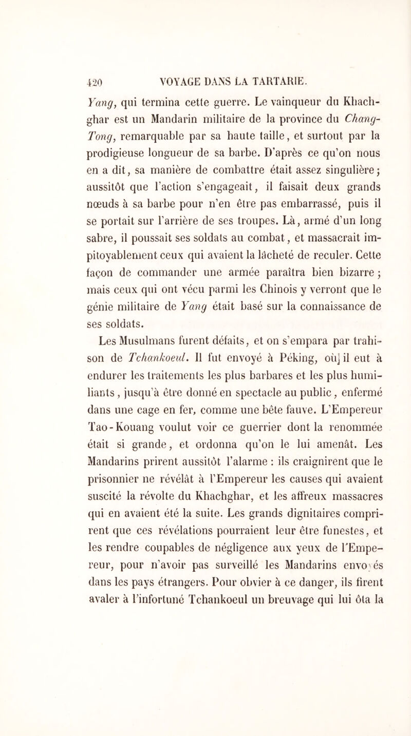 Yang^ qui termina cette guerre. Le vainqueur du Khach- ghar est un Mandarin militaire de la province du Chang- Tong, remarquable par sa haute taille, et surtout par la prodigieuse longueur de sa barbe. D’après ce qu’on nous en a dit, sa manière de combattre était assez singulière ; aussitôt que l’action s’engageait, il faisait deux grands nœuds à sa barbe pour n’en être pas embarrassé, puis il se portait sur l’arrière de ses troupes. Là, armé d’un long sabre, il poussait ses soldats au combat, et massacrait im- pitoyablement ceux qui avaient la lâcheté de reculer. Cette façon de commander une armée paraîtra bien bizarre ; mais ceux qui ont vécu parmi les Chinois y verront que le génie militaire de Yang était basé sur la connaissance de ses soldats. Les Musulmans furent défaits, et on s’empara par trahi- son de Tchankoeul. Il fut envoyé à Péking, où] il eut à endurer les traitements les plus barbares et les plus humi- liants , jusqu’à être donné en spectacle au public, enfermé dans une cage en fer, comme une bête fauve. L’Empereur Tao-Kouang voulut voir ce guerrier dont la renommée était si grande, et ordonna qu’on le lui amenât. Les Mandarins prirent aussitôt l’alarme : ils craignirent que le prisonnier ne révélât à l’Empereur les causes qui avaient suscité la révolte du Khachghar, et les affreux massacres qui en avaient été la suite. Les grands dignitaires compri- rent que ces révélations pourraient leur être funestes, et les rendre coupables de négligence aux yeux de TEmpe- reur, pour n’avoir pas surveillé les Mandarins envoyés dans les pays étrangers. Pour obvier à ce danger, ils firent avaler à Pinfortuné Tchankoeul un breuvage qui lui ôta la