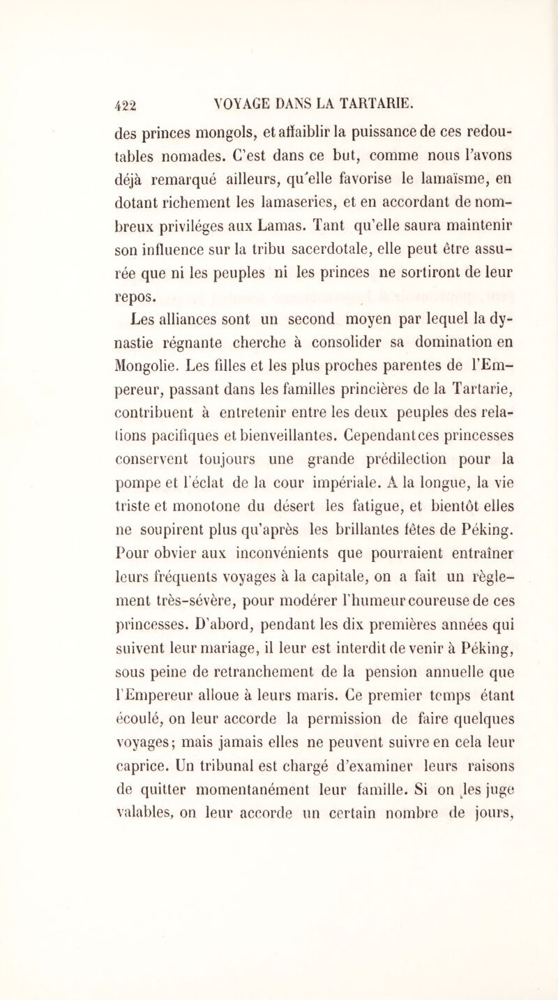 des princes mongols, et affaiblir la puissance de ces redou- tables nomades. C’est dans ce but, comme nous Lavons déjà remarqué ailleurs, qu'elle favorise le lamaïsme, en dotant richement les lamaseries, et en accordant de nom- breux privilèges aux Lamas. Tant qu’elle saura maintenir son inffuence sur la tribu sacerdotale, elle peut être assu- rée que ni les peuples ni les princes ne sortiront de leur repos. Les alliances sont un second moyen par lequel la dy- nastie régnante cherche à consolider sa domination en Mongolie. Les filles et les plus proches parentes de l’Em- pereur, passant dans les familles princières de la Tartarie, contribuent à entretenir entre les deux peuples des rela- tions pacifiques et bienveillantes. Cependantces princesses conservent toujours une grande prédilection pour la pompe et l’éclat de la cour impériale. A la longue, la vie triste et monotone du désert les fatigue, et bientôt elles ne soupirent plus qu’après les brillantes fêtes de Péking. Pour obvier aux inconvénients que pourraient entraîner leurs fréquents voyages à la capitale, on a fait un règle- ment très-sévère, pour modérer l’humeur coureuse de ces princesses. D’abord, pendant les dix premières années qui suivent leur mariage, il leur est interdit devenir à Péking, sous peine de retranchement de la pension annuelle que l’Empereur alloue à leurs maris. Ce premier temps étant écoulé, on leur accorde la permission de faire quelques voyages; mais jamais elles ne peuvent suivre en cela leur caprice. Un tribunal est chargé d’examiner leurs raisons de quitter momentanément leur famille. Si on les juge valables, on leur accorde un certain nombre de jours,
