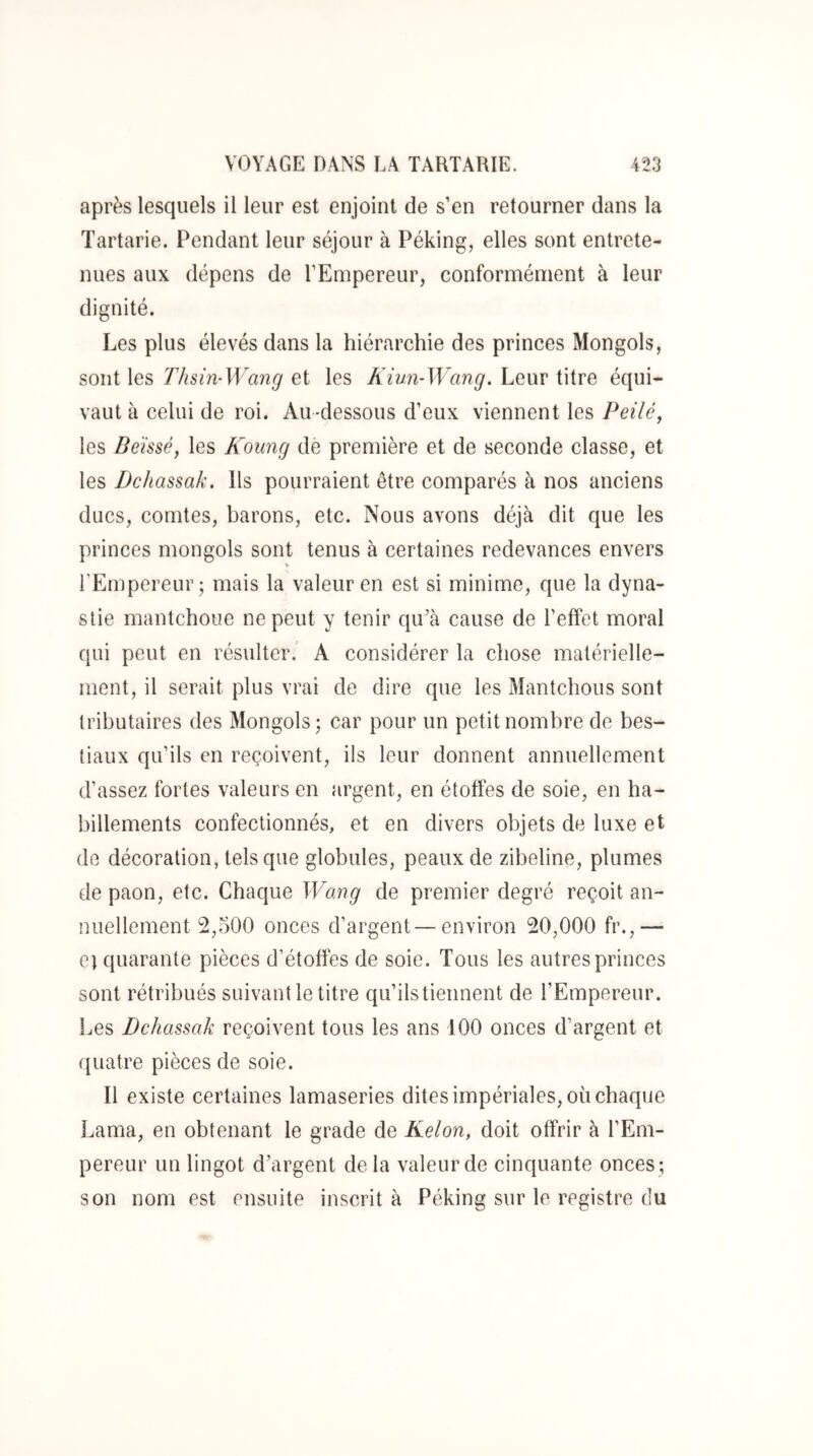 après lesquels il leur est enjoint de s’en retourner dans la Tartarie. Pendant leur séjour à Péking, elles sont entrete- nues aux dépens de l’Empereur, conformément à leur dignité. Les plus élevés dans la hiérarchie des princes Mongols, sont les Thùn-Wancj et les Kiwi-Wang, Leur titre équi- vaut à celui de roi. Au-dessous d’eux viennent les Peilé, les Beïssé, les Koung de première et de seconde classe, et les Dchassak, Ils pourraient être comparés à nos anciens ducs, comtes, barons, etc. Nous avons déjà dit que les princes mongols sont tenus à certaines redevances envers V l’Empereur; mais la valeur en est si minime, que la dyna- stie mantchoue ne peut y tenir qiPà cause de l’effet moral qui peut en résulter.' A considérer la chose matérielle- ment, il serait plus vrai de dire que les Mantchous sont tributaires des Mongols; car pour un petit nombre de bes- tiaux qu’ils en reçoivent, ils leur donnent annuellement d’assez fortes valeurs en argent, en étoffes de soie, en ha- billements confectionnés, et en divers objets de luxe et do décoration, tels que globules, peaux de zibeline, plumes de paon, etc. Chaque Womg de premier degré reçoit an- nuellement 2,500 onces d’argent—environ 20,000 fr.,— et quarante pièces d’étoffes de soie. Tous les autres princes sont rétribués suivant le titre qu’ilstiennent de l’Empereur. Les Dchassak reçoivent tous les ans 100 onces d’argent et quatre pièces de soie. Il existe certaines lamaseries dites impériales, où chaque Lama, en obtenant le grade de Kelon, doit offrir à l’Em- pereur un lingot d’argent de la valeur de cinquante onces ; son nom est ensuite inscrit à Péking sur le registre du