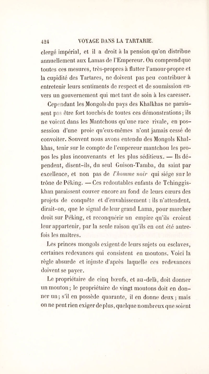 clergé impérial, et il a droit à la pension qu’on distribue annuellement aux Lamas de l’Empereur. On comprend que toutes ces mesures, très-propres à flatter l’amour-propre et la cupidité des Tartares, ne doivent pas peu contribuer à entretenir leurs sentiments de respect et de soumission en- vers un gouvernement qui met tant de soin à les caresser. Cependant les Mongols du pays des Khalkhas ne parais- sent pas être fort touchés de toutes ces démonstrations; ils ne voient dans les Mantchous qu’une race rivale, en pos- session d’une proie qu’eux-mêmes n’ont jamais cessé de convoiter. Souvent nous avons entendu des Mongols Khal- khas, tenir sur le compte de l’empereur mantchou les pro- pos les plus inconvenants et les plus séditieux. — Ils dé- pendent, disent-ils, du seul Guison-Tamba, du saint par excellence, et non pas de Vhomme noir qui siège sur le trône dePéking. — Ces redoutables enfants de Tchinggis- khan paraissent couver encore au fond de leurs cœurs des projets de conquête et d’envahissement : ils n’attendent, dirait-on, que le signal de leur grand Lama, pour marcher droit sur Péking, et reconquérir un empire qu’ils croient leur appartenir, par la seule raison qu’ils en ont été autre- fois les maîtres. Les princes mongols exigent de leurs sujets ou esclaves, certaines redevances qui consistent en moutons. Voici la règle absurde et injuste d’après laquelle ces redevances doivent se payer. Le propriétaire de cinq bœufs, et au-delà, doit donner un mouton ; le propriétaire de vingt moutons doit en don- ner un; s’il en possède quarante, il en donne deux; mais on ne peut rien exiger de plus, quelque nombreux que soient