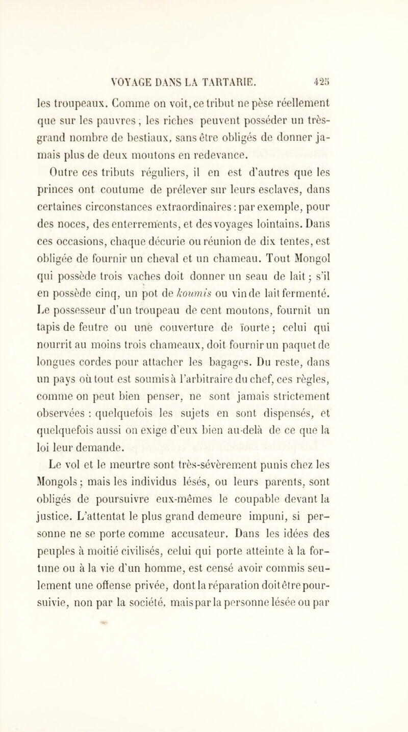 les troupeaux. Comme on voit, ce tribut ne pèse réellement que sur les pauvres, les riches peuvent posséder un très- grand nombre de bestiaux, sans être obligés de donner ja- mais plus de deux moutons en redevance. Outre ces tributs réguliers, il en est d’autres que les princes ont coutume de prélever sur leurs esclaves, dans certaines circonstances extraordinaires: par exemple, pour des noces, des enterrements, et des voyages lointains. Dans ces occasions, chaque décurie ou réunion de dix tentes, est obligée de fournir un cheval et un chameau. Tout Mongol qui possède trois vaches doit donner un seau de lait ; s’il V en possède cinq, un pot de koimis ou vin de lait fermenté, l^e possesseur d’un troupeau de cent moutons, fournit un tapis de feutre ou une couverture de ïoiirte ; celui qui nourrit au moins trois chameaux, doit fournir un paquet de longues cordes pour attacher les bagages. Du reste, dans un pays où tout est soumis à l’arbitraire du chef, ces règles, comme on peut bien penser, ne sont jamais strictement observées : quelquefois les sujets en sont dispensés, et quelquefois aussi on exige d’eux bien au-delà de ce que la loi leur demande. Le vol et le meurtre sont très-sévèrem.ent punis chez les Mongols ; mais les individus lésés, ou leurs parents, sont obligés de poursuivre eux-mêmes le coupable devant la justice. L’attentat le plus grand demeure impuni, si per- sonne ne se porte comme accusateur. Dans les idées des peuples à moitié civilisés, celui qui porte atteinte à la for- tune ou à la vie d’un homme, est censé avoir commis seu- lement une offense privée, dont la réparation doit être pour- suivie, non par la société, mais par la personne lésée ou par