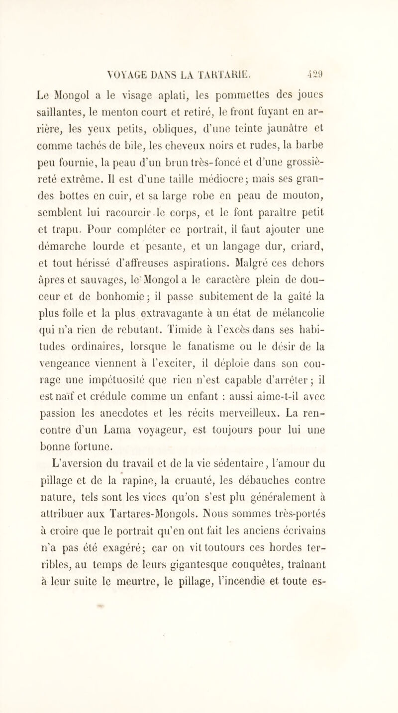 Le Mongol a le visage aplati, les ponmieUes des joues saillantes, le menton court et retiré, le front fuyant en ar- rière, les yeux petits, oblicpies, d’une teinte jaunâtre et comme tachés de bile, les cheveux noirs et rudes, la barbe peu fournie, la peau d’un brun très-foncé et d’une grossiè- reté extrême. Il est d’une taille médiocre3 mais ses gran- des bottes en cuir, et sa large robe en peau de mouton, semblent lui racourcir le corps, et le font paraître petit et trapu. Pour compléter ce portrait, il tant ajouter une démarche lourde et pesante, et un langage dur, criard, et tout hérissé d’atfreuses aspirations. Malgré ces dehors âpres et sauvages, le‘Mongol a le caractère plein de dou- ceur et de bonhomie ; il passe subitement de la gaîté la plus folle et la plus extravagante à un état de mélancolie (pu n’a rien de rebutant. Timide à l’excès dans ses habi- tudes ordinaires, lorsque le fanatisme ou le désir de la vengeance viennent à l’exciter, il déploie dans son cou- rage une impétuosité que rien n’est capable d’arrêter* il est naïf et crédule comme un enfant ; aussi aime-t-il avec passion les anecdotes et les récits merveilleux. La ren- contre d’un Lama voyageur, est toujours pour lui une bonne fortune. L’aversion du travail et de la vie sédentaire, l’amour du pillage et de la rapine, la cruauté, les débauches contre nature, tels sont les vices qu’on s’est plu généralement à attribuer aux Tartares-Mongols. INous sommes très-portés à croire que le portrait qu’en ont fait les anciens écrivains n’a pas été exagéré; car on vit toutours ces hordes ter- ribles, au temps de leurs gigantesque conquêtes, traînant à leur suite le meurtre, le pillage, l’incendie et toute es-