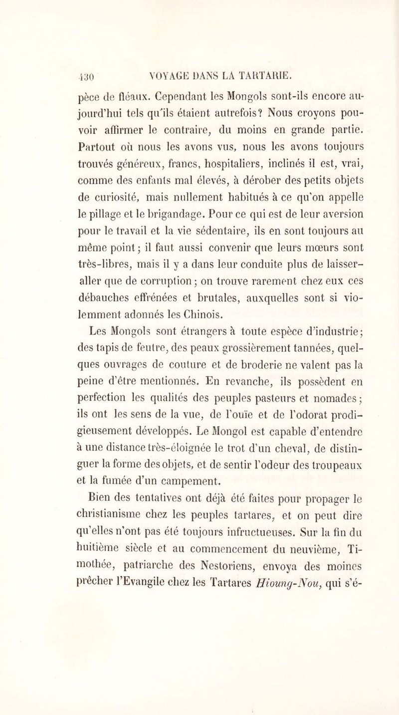 pèce de fléaux. Cependant les Mongols sont-ils encore au- jourd’hui tels qiCils étaient autrefois? Nous croyons pou- voir affirmer le contraire, du moins en grande partie. Partout où nous les avons vus, nous les avons toujours trouvés généreux, francs, hospitaliers, inclinés il est, vrai, comme des enfants mal élevés, à dérober des petits objets de curiosité, mais nullement habitués à ce qu’on appelle le pillage et le brigandage. Pour ce qui est de leur aversion pour le travail et la vie sédentaire, ils en sont toujours au même point ; il faut aussi convenir que leurs mœurs sont très-libres, mais il y a dans leur conduite plus de laisser- aller que de corruption ; on trouve rarement chez eux ces débauches effrénées et brutales, auxquelles sont si vio- lemment adonnés les Chinois. Les Mongols sont étrangers à toute espèce d’industrie; des tapis de feutre, des peaux grossièrement tannées, quel- ques ouvrages de couture et de broderie ne valent pas la peine d’être mentionnés. En revanche, ils possèdent en perfection les qualités des peuples pasteurs et nomades; ils ont les sens de la vue, de l’ouïe et de l’odorat prodi- gieusement développés. Le Mongol est capable d’entendre à une distance très-éloignée le trot d’un cheval, de distin- guer la forme des objets, et de sentir l’odeur des troupeaux et la fumée d’un campement. Bien des tentatives ont déjà été faites pour propager le christianisme chez les peuples tartares, et on peut dire qu’elles n’ont pas été toujours infructueuses. Sur la fin du huitième siècle et au commencement du neuvième, Ti- mothée, patriarche des Nestoriens, envoya des moines prêcher l’Evangile chez les Tartares Hioung ~Nou, qui s’e-