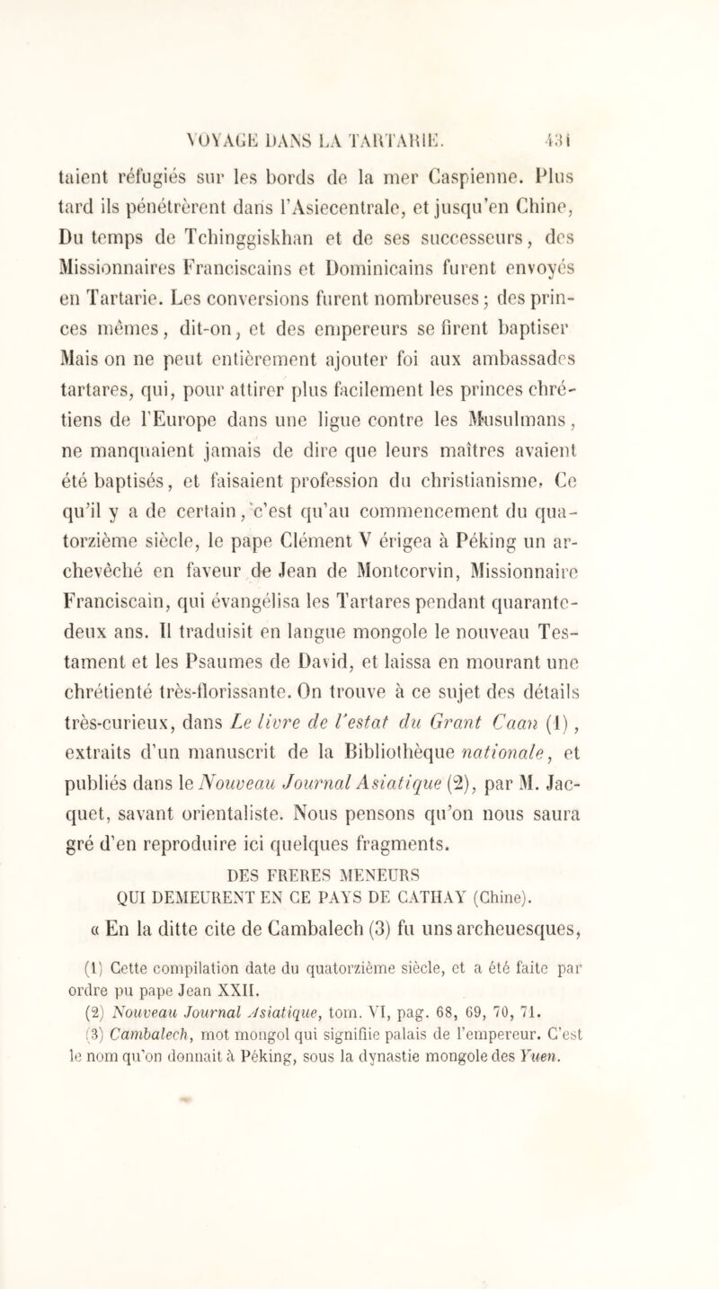 taient réfugiés sur les bords de. la mer Caspienne. Plus tard ils pénétrèrent dans LAsiecentrale, et jusqu’en Chine, Du temps de Tcbinggiskhan et de ses successeurs, des Missionnaires Franciscains et Dominicains furent envoyés en Tartarie. Les conversions furent nombreuses; des prin- ces memes, dit-on, et des empereurs se firent baptiser Mais on ne peut entièrement ajouter foi aux ambassades tartares, qui, pour attirer plus facilement les princes chré- tiens de l’Europe dans une ligue contre les Musulmans, ne manquaient jamais de dire que leurs maîtres avaient été baptisés, et faisaient profession du christianisme, Ce qifil y a de certain, c’est qu’au commencement du qua- torzième siècle, le pape Clément V érigea à Péking un ar- chevêché en faveur de Jean de Montcorvin, Missionnaire Franciscain, qui évangélisa les Tartares pendant quarante- deux ans. 11 traduisit en langue mongole le nouveau Tes- tament et les Psaumes de David, et laissa en mourant une chrétienté très-florissante. On trouve à ce sujet des détails très-curieux, dans Le livre de Vestât du Grant Caan (1), extraits d’un manuscrit de la Bibliothèque et publiés dans \a Nouveau Journal Asiatique (2), par M. Jac- quet, savant orientaliste. Nous pensons qu’on nous saura gré d’en reproduire ici quelques fragments. DES FRERES MENEURS QUI DEMEURENT EN CE PAYS DE CATIIAY (Chine). c( En la ditte cite de Cambalech (3) fu uns archeuesques, (1) Cette compilation date du quatorzième siècle, et a été faite par ordre pu pape Jean XXII. (2) Nouveau Journal Asiatique, tom. YI, pag. 68, 69, 70, 71. (3) Cambalech, mot mongol qui signifiie palais de l’empereur. C’est le nom qu’on donnait à Péking, sous la dynastie mongole des Yuen.