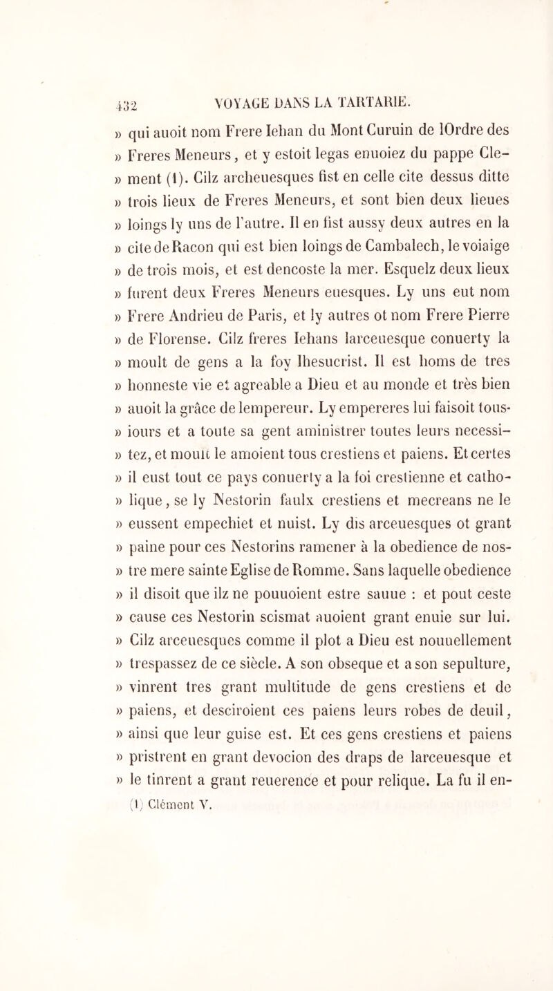 » qui auoit nom Frere lebaii du Mont Cumin de lOrdre des » Freres Meneurs, et y estoit legas enuoiez du pappe Cle- » ment (1). Cilz archeuesques fist en celle cite dessus ditte » trois lieux de Freres Meneurs, et sont bien deux lieues » loings ly uns de Lautre. Il en bst aussy deux autres en la » citedeRacon qui est bien loings de Cambalecb, le voiaige » de trois mois, et est dencoste la mer. Esquelz deux lieux » furent deux Freres Meneurs euesques. Ly uns eut nom » Frere Andrieu de Paris, et ly autres ot nom Frere Pierre » de Florense. Cilz freres lebans larceuesque conuerty la » moult de gens a la foy Ibesucrist. Il est bonis de très » bonneste vie et agréable a Dieu et au monde et très bien » auoit la grâce de lempereur. Ly empereres lui faisoit tous- » iours et a toute sa gent aministrer toutes leurs necessi- » tez, et moult le amoient tous crestiens et paiens. Et certes » il eust tout ce pays conuerty a la foi crestienne et catbo- » lique, se ly A'estorin faulx crestiens et mecreans ne le » eussent empecbiet et nuist. Ly dis arceuesques ot grant » paine pour ces Nestorins ramener à la obedience de nos- )) tre mere sainte Eglise de Romme. Sans laquelle obedience » il disoit que ilz ne pouuoient estre sauue : et pout ceste » cause ces Nestorin scismat auoient grant enuie sur lui. » Cilz arceuesques comme il plot a Dieu est nouuellement » trespassez de ce siècle. A son obseque et a son sépulture, » vinrent très grant multitude de gens crestiens et de )) paiens, et desciroient ces paiens leurs robes de deuil, » ainsi que leur guise est. Et ces gens crestiens et paiens » pristrent en grant devocion des draps de larceuesque et » le tinrent a grant reuerence et pour relique. La fu il en- ^1; Clément V.