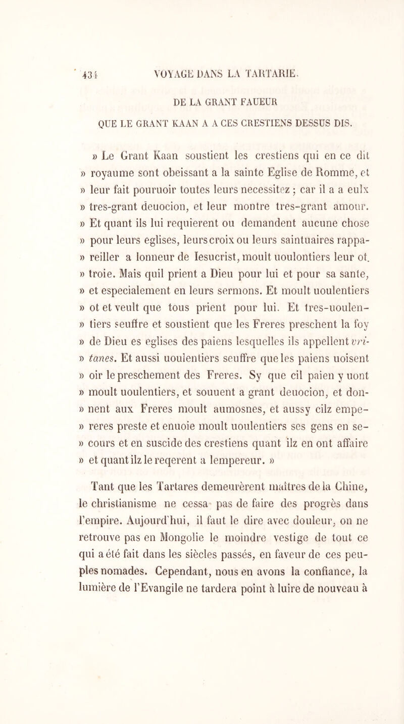 DE LA GRANT FAUEUR QUE LE GRANT KAAN A A CES CRESTIENS DESSUS DIS. » Le Grant Kaan soustient les crestiens qui en ce dit » royaume sont obéissant a la sainte Eglise de Romme, et » leur fait pouruoir toutes leurs nécessitez ; car il a a eulx » tres-grant deuocion, et leur montre tres-grant amour. » Et quant ils lui requièrent ou demandent aucune chose » pour leurs églises, leurscroixou leurs saintuaires rappa- » reiller a lonneur de lesucrist, moult uoulontiers leur ot. » troie. Mais quil prient a Dieu pour lui et pour sa santé, » et especialement en leurs sermons. Et moult uoulentiers » ot et veult que tous prient pour lui. Et tres-uoulen- » tiers seuffre et soustient que les Freres preschent la foy » de Dieu es églises des paiens lesquelles ils appellent vri- » tanes. Et aussi uoulentiers seuffre que les paiens uoisent » oir le preschement des Freres. Sy que cil paien y uont » moult uoulentiers, et souuent a grant deuocion, et don- » nent aux Freres moult aumosnes, et aussy cilz empe- » reres preste et enuoie moult uoulentiers ses gens en se- » cours et en suscide des crestiens quant ilz en ont affaire » etquantilzlereqerent a lempereur. » Tant que les Tartares demeurèrent maîtres delà Chine, le christianisme ne cessa pas de faire des progrès dans l’empire. Aujourd'hui, il faut le dire avec douleur, on ne retrouve pas en Mongolie le moindre vestige de tout ce qui a été fait dans les siècles passés, en faveur de ces peu- ples nomades. Cependant, nous en avons la confiance, la lumière de l’Evangile ne tardera point à luire de nouveau à