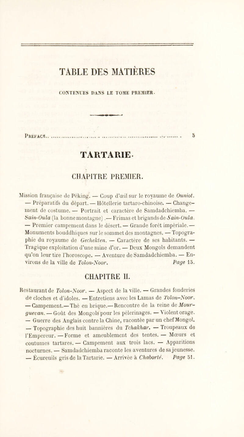 TABLE DES MATIÈRES CONTENUES DANS LE TOME PREMIER. PREFACE 5 T A RT A RIE- CHAPITRE PREMIER. Mission française de Péking. — Coup d’œil sur le royaume de Ouniot. — Préparatifs du départ. — Hôtellerie tartaro-chinoise. — Change- ment de costume. — Portrait et caractère de Samdadchiemba. — iSain-Oula (la bonne montagne).— Frimas et brigands de Sain-Oula. — Premier campement dans le désert. — Grande forêt impériale.— Monuments bouddhiques sur le sommet des montagnes. — Topogra- phie du royaume de Gechekten. — Caractère de ses habitants. — Tragique exploitation d’une mine d’or. — Deux Mongols demandent qu’on leur tire l’horoscope. — Aventure de Samdadchiemba. — En- virons de la ville de Tolon-Noor, Page 15. CHAPITRE IL Restaurant de Tolon-Noor. — Aspect de la ville. — Grandes fonderies de cloches et d’idoles. —Entretiens avec les Lamas de Tolon-Noor. — Campement.— Thé en brique.— Rencontre de la reine de Mour- guevan. — Goût des Mongols pour les pèlerinages. —Violent orage. — Guerre des Anglais contre la Chine, racontée par un chef Mongol. — Topographie des huit bannières du Tchakhar. — Troupeaux de l’Empereur.—Forme et ameublement des tentes.— Mœurs et coutumes tartares. — Campement aux trois lacs. — Apparitions nocturnes. — Samdadchiemba raconte les aventures de sa jeunesse. — Écureuils gris de laTartarie. — Arrivée à Chaborté. Page 51.