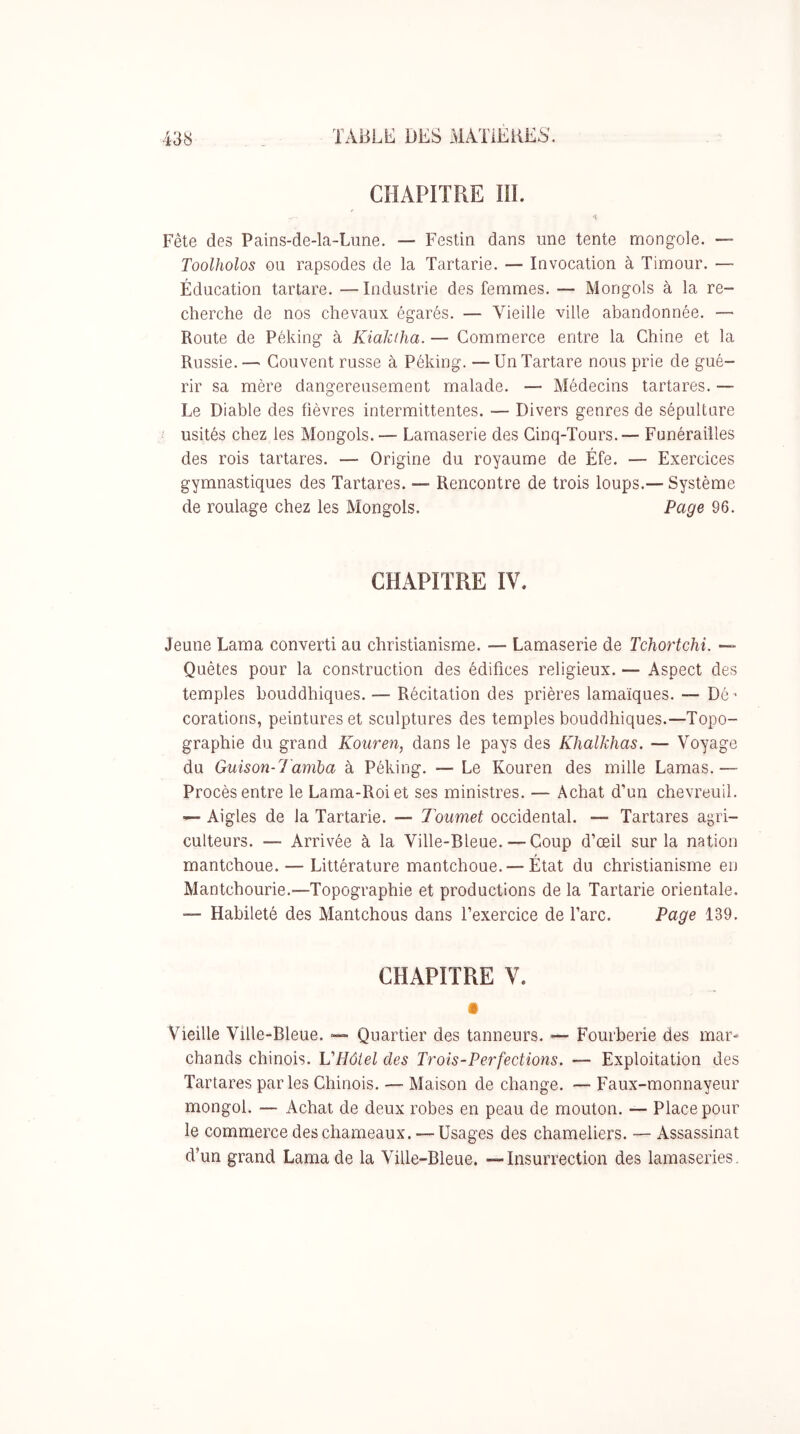 CHAPITRE m. Fête des Pains-de-la-Lune. — Festin dans une tente mongole. — Toolholos ou rapsodes de la Tartarie. — Invocation à Timour. — Éducation tartare. —Industrie des femmes. — Mongols à la re- cherche de nos chevaux égarés. — Vieille ville abandonnée. — Route de Péking à Kiakiha. — Commerce entre la Chine et la Russie.— Couvent russe à Péking. —Un Tartare nous prie de gué- rir sa mère dangereusement malade. — Médecins tartares. — Le Diable des fièvres intermittentes. — Divers genres de sépulture usités chez les Mongols. — Lamaserie des Cinq-Tours.— Funérailles des rois tartares. — Origine du royaume de Éfe. — Exercices gymnastiques des Tartares. — Rencontre de trois loups.— Système de roulage chez les Mongols. Page 96. CHAPITRE IV. Jeune Lama converti au christianisme. — Lamaserie de Tchortchi. — Quêtes pour la construction des édifices religieux. — Aspect des temples bouddhiques. — Récitation des prières lamaïques. — Dé’ corations, peintures et sculptures des temples bouddhiques.—Topo- graphie du grand Kouren, dans le pays des Khalkhas. — Voyage du Guison-l'aniba à Péking. — Le Kouren des mille Lamas.— Procès entre le Lama-Roi et ses ministres. — Achat d’un chevreuil. — Aigles de la Tartarie. — Toumet occidental. — Tartares agri- culteurs. — Arrivée à la Ville-Bleue. — Coup d’œil sur la nation mantchoue. — Littérature mantchoue. — État du christianisme en Mantchourie.—Topographie et productions de la Tartarie orientale. — Habileté des Mantchous dans l’exercice de l’arc. Page 139. CHAPITRE V. • Vieille Ville-Bleue. — Quartier des tanneurs. — Fourberie des mar- chands chinois. VHôiel des Trois-Perfections. — Exploitation des Tartares parles Chinois. — Maison de change. — Faux-monnayeur mongol. — Achat de deux robes en peau de mouton. — Place pour le commerce des chameaux. — Usages des chameliers. — Assassinat d’un grand Lama de la Ville-Bleue. —Insurrection des lamaseries.