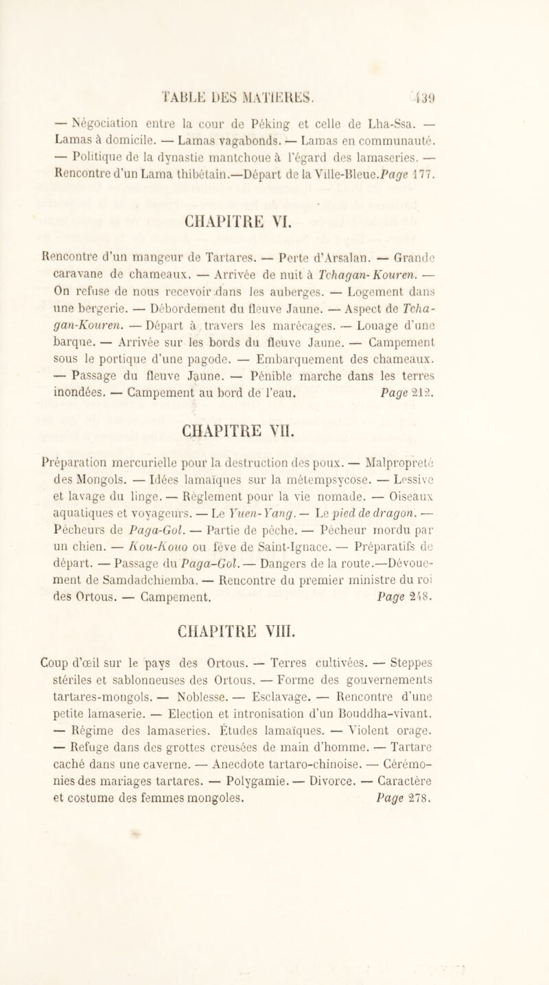 — Négociation entre la cour de Péking et celle de Lha-Ssa. — Lamas à domicile. — Lamas vagabonds. — Lamas en communauté. — Politique de la dynastie mantchoue à l’égard des lamaseries. — Rencontre d’un Lama thibétain.—Départ de la Vüle-Bleue.Pap'c 177. CHAPITRE VL Rencontre d’un mangeur de Tartares. — Perte d’Arsalan. — Grande caravane de chameaux. — Arrivée de nuit à Tchagan- Kouren. — On refuse de nous recevoir .dans les auberges. — Logement dans une bergerie. — Débordement du fleuve Jaune. — Aspect de Tcha- gan-Kouren. —Départ à travers les marécages. — Louage d’imc barque. — Arrivée sur les bords du fleuve Jaune. — Campement sous le portique d’une pagode. — Embarquement des chameaux. — Passage du fleuve Jaune. — Pénible marche dans les terres inondées. — Campement au bord de l’eau. Page 212. CHxVPITRE VIL Préparation mercurielle pour la destruction des poux. — Malpropreté des Mongols. — Idées lamaïques sur la métempsycose. — Lessive et lavage du linge. — Règlement pour la vie nomade. — Oiseaux aquatiques et voyageurs. — Le Yuen-Yang. — Le pied de dragon. — Pécheurs de Paga-Gol. — Partie de pèche. — Pécheur mordu par un chien. — Kou-Koiio ou fève de Saint-Ignace. — Préparatifs do départ. — Passage du Paga-Gol.— Dangers de la route.—Dévoue- ment de Samdadchiemba. — Rencontre du premier ministre du roi des Ortous. — Campement. Page 248. CHAPITRE VIII. Coup d’œil sur le pays des Ortous. — Terres cultivées. — Steppes stériles et sablonneuses des Ortous. — Forme des gouvernements tartares-mongols. — Noblesse. — Esclavage. — Rencontre d’une petite lamaserie. — Election et intronisation d’un Bouddha-vivant. — Régime des lamaseries. Études lamaïques. — Violent orage. — Refuge dans des grottes creusées de main d’homme. — Tartare caché dans une caverne. — Anecdote tartaro-chinoise. — Cérémo- nies des mariages tartares. — Polygamie.— Divorce. — Caractère et costume des femmes mongoles. Page 278.
