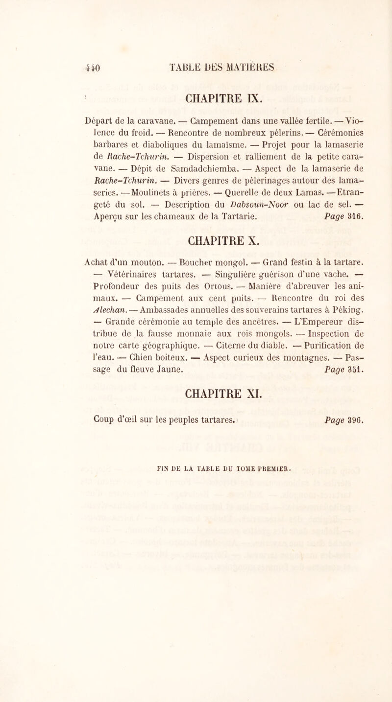 CHAPITRE IX. Départ de la caravane. — Campement dans une vallée fertile. — Vio- lence du froid. — Rencontre de nombreux pèlerins. — Cérémonies barbares et diaboliques du lamaïsme. — Projet pour la lamaserie de Rache-Tchurin. — Dispersion et ralliement de la petite cara- vane. — Dépit de Samdadchiemba. — Aspect de la lamaserie de Rache-Tchurin. — Divers genres de pèlerinages autour des lama- series. —Moulinets à prières. — Querelle de deux Lamas. —Etran- geté du sol. — Description du Dahsoun-Noor ou lac de sel. — Aperçu sur les chameaux de la Tartarie. Page 316. CHAPITRE X. Achat d’un mouton. — Boucher mongol. — Grand festin à la tartare. — Vétérinaires tartares. — Singulière guérison d’une vache. — Profondeur des puits des Ortous. — Manière d’abreuver les ani- maux. — Campement aux cent puits. ■— Rencontre du roi des jélechan. — Ambassades annuelles des souverains tartares à Péking. — Grande cérémonie au temple des ancêtres. — L’Empereur dis- tribue de la fausse monnaie aux rois mongols. ■— Inspection de notre carte géographique. — Citerne du diable. — Purification de l’eau. — Chien boiteux. — Aspect curieux des montagnes. — Pas- sage du fleuve Jaune. Page 351. CHAPITRE XI. Coup d’œil sur les peuples tartares.) Page 396. FIN DE LA TABLE DU TOME PREMIER.
