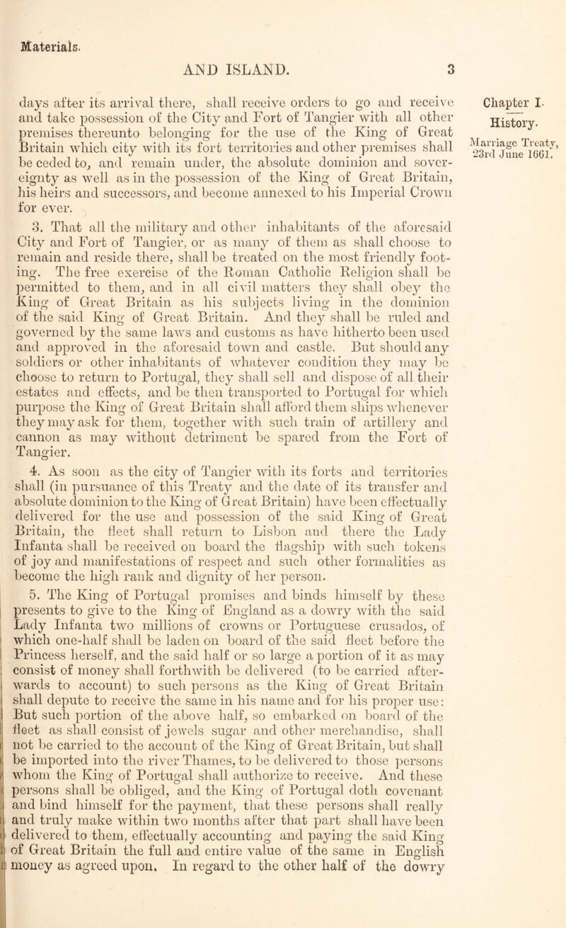 AIND ISLAND. days after its arrival there, shall receive orders to go and receive and take possession of the City and Fort of Tangier with all other premises thereunto belonging for the use of the King of Great Britain which city with its fort territories and other premises shall be ceded to, and remain under, the absolute dominion and sover- eignty as well as in the possession of the King of Great Britain, his heirs and successors, and become annexed to his Imperial Crown for ever. \ 3. That all the military and other inhabitants of the aforesaid City and Fort of Tangier, or as many of them as shall choose to remain and reside there, shall be treated on the most friendly foot- ing. The free exercise of the Roman Catholic Religion shall be permitted to them, and in all civil matters they shall obey the King of Great Britain as his subjects living in the dominion of the said King of Great Britain. And they shall be ruled and governed by the same laws and customs as have hitherto been used and approved in the aforesaid town and castle. But should any soldiers or other inhabitants of whatever condition they may bo choose to return to Portugal, they shall sell and dispose of all their estates and effects, and be then transported to Portugal for which purpose the King of Great Britain shall afford them ships whenever they may ask for them, together with such train of artillery and cannon as may without detriment be spared from the Fort of Tangier. 4. As soon as the city of Tangier with its forts and territories shall (in pursuance of this Treaty and the date of its transfer and absolute dominion to the King of Great Britain) have been effectually delivered for the use and possession of the said King of Great Britain, the fleet shall return to Lisbon and there the Lady Infanta shall be received on board the flagship with such tokens of joy and manifestations of respect and such other formalities as become the high rank and dignity of her person. 5. The King of Portugal promises and binds himself by these presents to give to the King of England as a dowry Avith the said . Lady Infanta two millions of croAvns or Portuguese crusados, of ' Avhich one-half shall be laden on board of the said fleet before the : Princess herself, and the said half or so large a portion of it as may : consist of money shall forthAvith be delivered (to be carried after- i AA^ards to account) to such persons as the King of Great Britain i shall depute to receive the same in his name and for his proper use: :j But such portion of the above half, so embarked on board of the I: fleet as shall consist of jewels sugar and other merchandise, shall i| not be carried to the account of the King of Great Britain, but shall (= be imported info the river Thames, to bo deliAmred to those persons f\ Avhom the King of Portugal shall authorize to recei\m. And these < persons shall be obliged, and the King of Portugal doth covenant ;j and bind himself for the payment, that these persons shall really a and truly make within tAVo months after that part shall have been >1 delivered to them, effectually accounting and paying the said King I of Great Britain the full and entire value of the same in English ij money as agreed upon. In regard to the other half of the dowry Chapter I. History. Marriage Treaty,