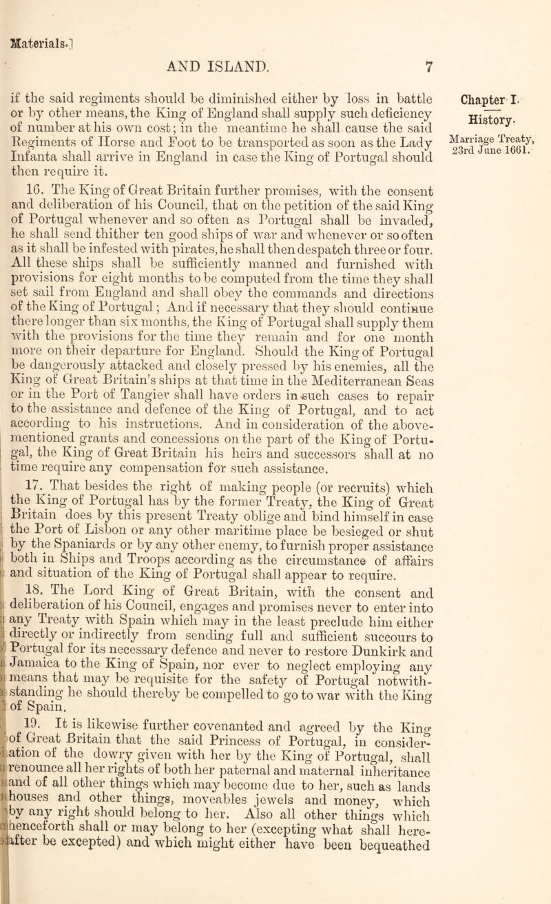 AND ISLAND. 7 i£ the said regiments should be diminished either by loss in battle or by other means, the King of England shall supply such deficiency of number at his own cost; in the meantime he shall cause the said Regiments of Horse and Foot to be transported as soon as the Lady Infanta shall arrive in England in case the Kino’ of Portuo’al should >1 • • ^ O o then require it. 16. The King of Great Britain further promises, with the consent and deliberation of his Council, that on the petition of the said King of Portugal whenever and so often as Portugal shall be invaded^ he shall send thither ten good ships of war and whenever or so often as it shall be infested with pirates, he shall then despatch three or four. All these ships shall be sufficiently manned and furnished with provisions for eight months to be computed from the time they shall set sail from England and shall obey the commands and directions of the King of Portugal; And if necessary that they should continue there longer than six months, the King of Portugal shall supply them with the provisions for the time they remain and for one month more on their departure for England. Should the King of Portugal be dangerously attacked and closely pressed by his enemies, all the King of Great Britain’s ships at that time in the Mediterranean Seas or in the Port of Tangier shall have orders in-such cases to repair to the assistance and defence of the King of Portugal, and to act according to his instructions. And in consideration of the above- mentioned grants and concessions on the part of the King of Portu- gal, the King of Great Britain his heirs and successors shall at no time require any compensation for such assistance. 17. ^ That besides the right of making people (or recruits) which the King of Portugal has by the former Treaty, the King of Great Britain does by this present Treaty oblige and bind himself in case the Port of Lisbon or any other maritime place be besieged or shut I by the Spaniards or by any other enemy, to furnish proper assistance M both in Ships and Troops according as the circumstance of affairs 1 and situation of the King of Portugal shall appear to require. 18. The Lord King of Great Britain, with the consent and : deliberation of his Council, engages and promises never to enter into :i any Treaty^ with Spain which may in the least preclude him either directly or indirectly from sending full and sufficient succours to )' Portugal for its necessary defence and never to restore Dunkirk and n Jamaica to the King of Spain, nor ever to neglect employing any )i means that may be requisite for the safety of Portugal notwith- if standing he should thereby be compelled to go to war with the Kino* 3 of Spain. ^ 19. It is lilpwise further covenanted and agreed by the Kino* ^ of^ Great Britain that the said Princess of Portugal, in consider- i ation of the dowry given with her by the King of Portugal, shall u. renounce all her rights of both her paternal and maternal inheritance )j and of all other things which may become due to her, such as lands /(houses and other things, moveables jewels and money, which \by any right should belong to her. Also all other things which affienceforth shall or may belong to her (excepting what shall here- ^lifter be excepted) and which might either have been bequeathed Chapter’ I. History. Marriage Treaty,