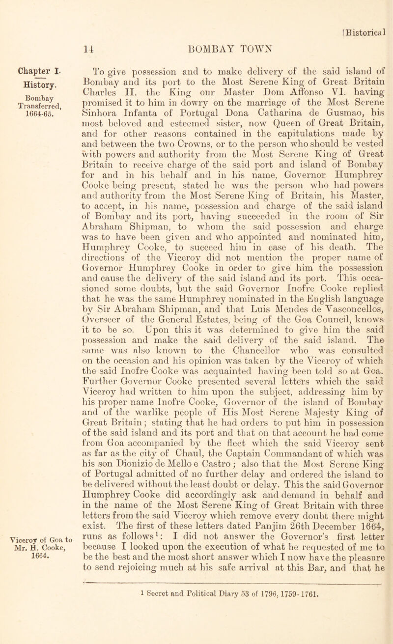 14 BOMBAY TOWN Chapter I. History. Bombay Transferred, 1664-65. Viceroy of Goa to Mr. H. Cooke, 1664. To give possession and to make delivery of the said island of Bombay and its port to the Most Serene King of Great Britain Charles II. the King onr Master Dom Affonso VI. having promised it to him in dowry on the marriage of the Most Serene Sinhora Infanta of Portugal Dona Catharina de Gusmao, his most beloved and esteemed sister, now Queen of Great Britain, and for other reasons contained in the capitulations made by and between the two Crowns, or to the person who should be vested wdth powers and authority from the Most Serene King of Great Britain to receive charge of the said port and island of Bombay for and in his behalf and in his name, Governor Humphrey Cooke being present, stated he was the person who had powers and authority from the Most Serene King of Britain, his Master, to accept, in his name, possession and charge of the said island of Bombay and its port, having succeeded in the room of Sir Abraham Shipman, to whom the said possession and charge was to have been given and who appointed and nominated him, Humphrey Cooke, to succeed him in case of his death. The directions of the Viceroy did not mention the proper name of Governor Humphrey Cooke in order to give him the possession and cause the delivery of the said island and its port. This occa- sioned some doubts, but the said Governor Inofre Cooke replied that he was the same Humphrey nominated in the English language by Sir Abraham Shipman, and that Luis Mendes de Yasconcellos, Overseer of the General Estates, being of the Goa Council, knows it to be so. Upon this it was determined to give him the said possession and make the said delivery of the said island. The same was also known to the Chancellor who was consulted on the occasion and his opinion was taken by the Viceroy of which the said Inofre Cooke was acquainted having been told so at Goa. Further Governor Cooke presented several letters which the said Viceroy had written to him upon the subject, addressing him by his proper name Inofre Cooke, Governor of the island of Bombay and of the warlike people of His Most Serene Majesty King of Great Britain; stating that he had orders to put him in possession of the said island and its port and that on that account he had come from Goa accompanied by the fleet which the said Viceroy sent as far as the city of Chaul, the Captain Commandant of which was his son Dionizio de Mello e Castro ; also that the Most Serene King of Portugal admitted of no further delay and ordered the island to be delivered without the least doubt or delay. This the said Governor Humphrey Cooke did accordingly ask and demand in behalf and in the name of the Most Serene King of Great Britain with three letters from the said Viceroy which remove every doubt there might exist. The first of these letters dated Panjim 26th December 1664, runs as follows ^: I did not answer the Governor’s first letter because I looked upon the execution of what he requested of me to be the best and the most short answer which I now have the pleasure to send rejoicing much at his safe arrival at this Bar, and that he